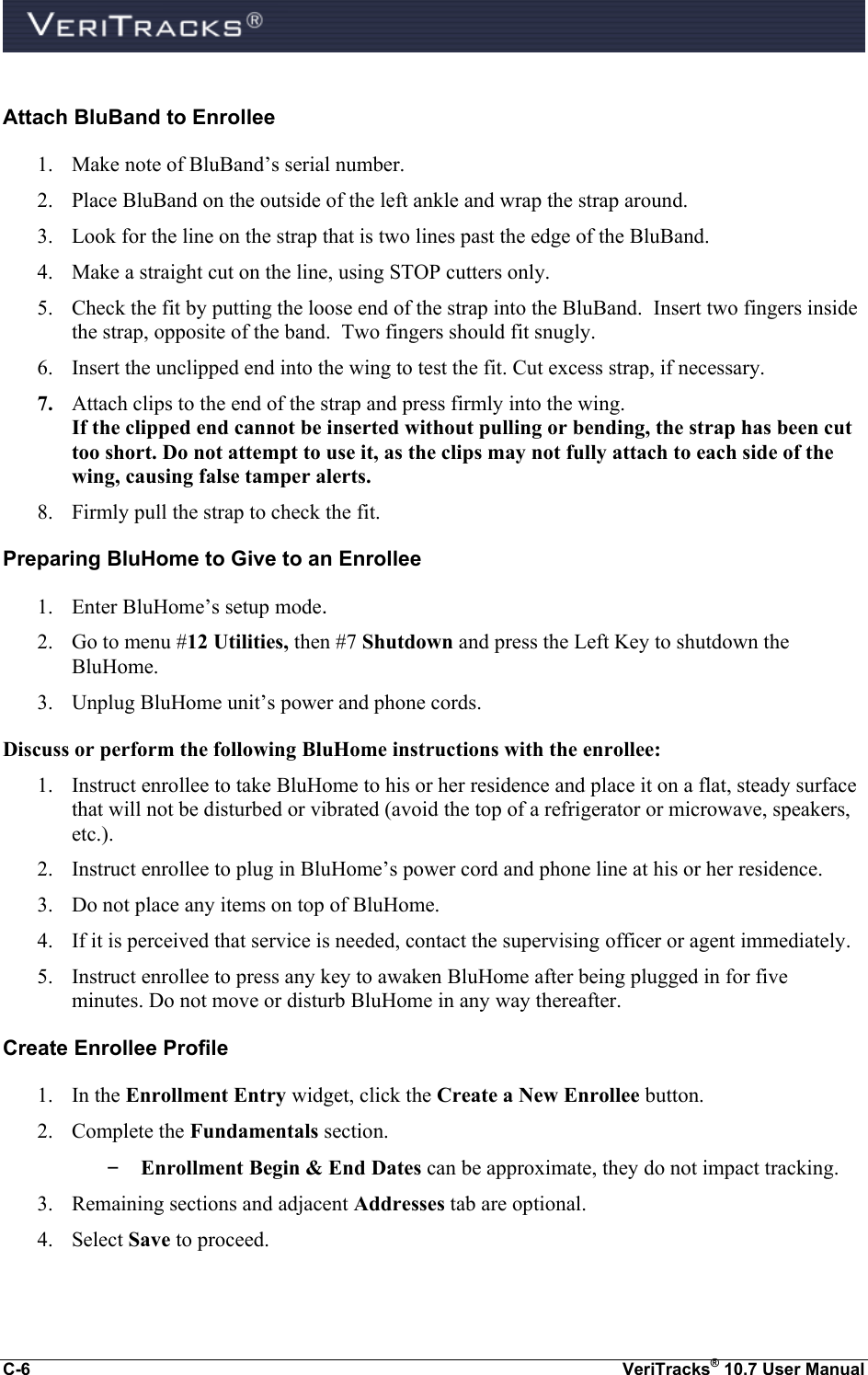  C-6  VeriTracks® 10.7 User Manual  Attach BluBand to Enrollee 1. Make note of BluBand’s serial number. 2. Place BluBand on the outside of the left ankle and wrap the strap around. 3. Look for the line on the strap that is two lines past the edge of the BluBand. 4. Make a straight cut on the line, using STOP cutters only. 5. Check the fit by putting the loose end of the strap into the BluBand.  Insert two fingers inside the strap, opposite of the band.  Two fingers should fit snugly.   6. Insert the unclipped end into the wing to test the fit. Cut excess strap, if necessary. 7. Attach clips to the end of the strap and press firmly into the wing. If the clipped end cannot be inserted without pulling or bending, the strap has been cut too short. Do not attempt to use it, as the clips may not fully attach to each side of the wing, causing false tamper alerts. 8. Firmly pull the strap to check the fit. Preparing BluHome to Give to an Enrollee 1. Enter BluHome’s setup mode. 2. Go to menu #12 Utilities, then #7 Shutdown and press the Left Key to shutdown the BluHome. 3. Unplug BluHome unit’s power and phone cords. Discuss or perform the following BluHome instructions with the enrollee: 1. Instruct enrollee to take BluHome to his or her residence and place it on a flat, steady surface that will not be disturbed or vibrated (avoid the top of a refrigerator or microwave, speakers, etc.). 2. Instruct enrollee to plug in BluHome’s power cord and phone line at his or her residence. 3. Do not place any items on top of BluHome. 4. If it is perceived that service is needed, contact the supervising officer or agent immediately. 5. Instruct enrollee to press any key to awaken BluHome after being plugged in for five minutes. Do not move or disturb BluHome in any way thereafter. Create Enrollee Profile 1. In the Enrollment Entry widget, click the Create a New Enrollee button.   2. Complete the Fundamentals section. – Enrollment Begin &amp; End Dates can be approximate, they do not impact tracking. 3. Remaining sections and adjacent Addresses tab are optional. 4. Select Save to proceed.  