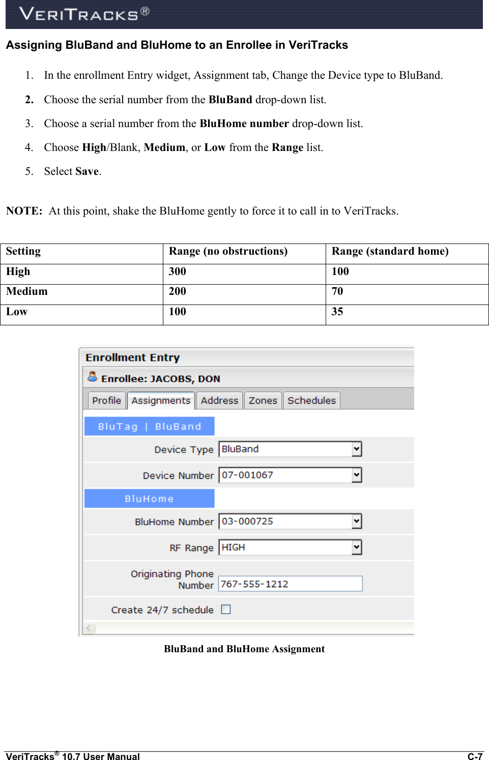  VeriTracks® 10.7 User Manual  C-7 Assigning BluBand and BluHome to an Enrollee in VeriTracks 1. In the enrollment Entry widget, Assignment tab, Change the Device type to BluBand. 2. Choose the serial number from the BluBand drop-down list. 3. Choose a serial number from the BluHome number drop-down list. 4. Choose High/Blank, Medium, or Low from the Range list. 5. Select Save.  NOTE:  At this point, shake the BluHome gently to force it to call in to VeriTracks.  Setting Range (no obstructions) Range (standard home) High 300 100 Medium 200 70 Low 100 35     BluBand and BluHome Assignment  