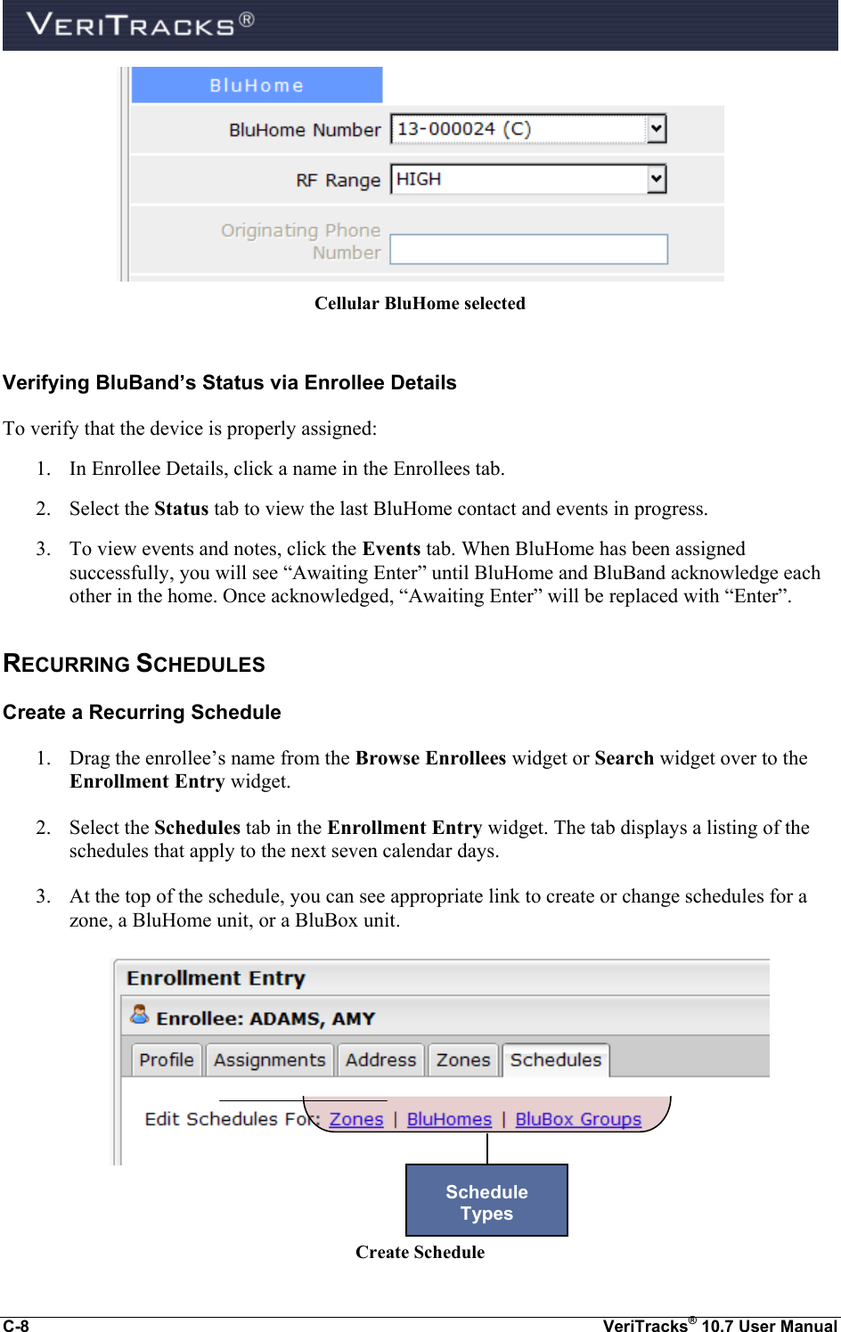  C-8  VeriTracks® 10.7 User Manual  Cellular BluHome selected  Verifying BluBand’s Status via Enrollee Details To verify that the device is properly assigned: 1. In Enrollee Details, click a name in the Enrollees tab. 2. Select the Status tab to view the last BluHome contact and events in progress. 3. To view events and notes, click the Events tab. When BluHome has been assigned successfully, you will see “Awaiting Enter” until BluHome and BluBand acknowledge each other in the home. Once acknowledged, “Awaiting Enter” will be replaced with “Enter”. RECURRING SCHEDULES Create a Recurring Schedule 1. Drag the enrollee’s name from the Browse Enrollees widget or Search widget over to the Enrollment Entry widget. 2. Select the Schedules tab in the Enrollment Entry widget. The tab displays a listing of the schedules that apply to the next seven calendar days. 3. At the top of the schedule, you can see appropriate link to create or change schedules for a zone, a BluHome unit, or a BluBox unit.       Create Schedule Schedule  Types 