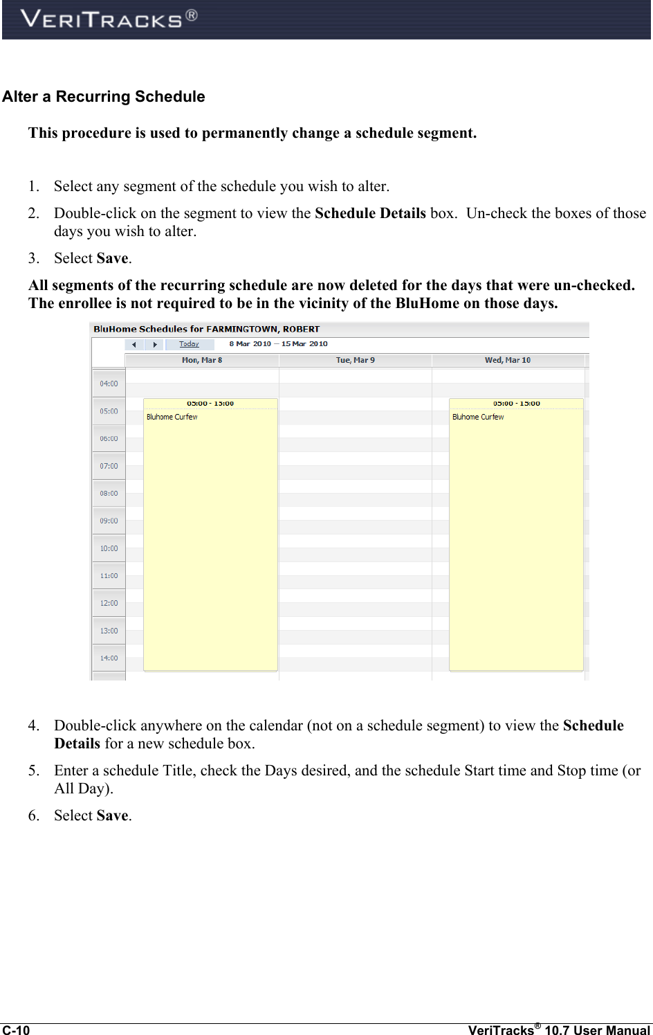  C-10  VeriTracks® 10.7 User Manual  Alter a Recurring Schedule This procedure is used to permanently change a schedule segment.  1. Select any segment of the schedule you wish to alter. 2. Double-click on the segment to view the Schedule Details box.  Un-check the boxes of those days you wish to alter. 3. Select Save.   All segments of the recurring schedule are now deleted for the days that were un-checked.  The enrollee is not required to be in the vicinity of the BluHome on those days.   4. Double-click anywhere on the calendar (not on a schedule segment) to view the Schedule Details for a new schedule box.   5. Enter a schedule Title, check the Days desired, and the schedule Start time and Stop time (or All Day). 6. Select Save.   