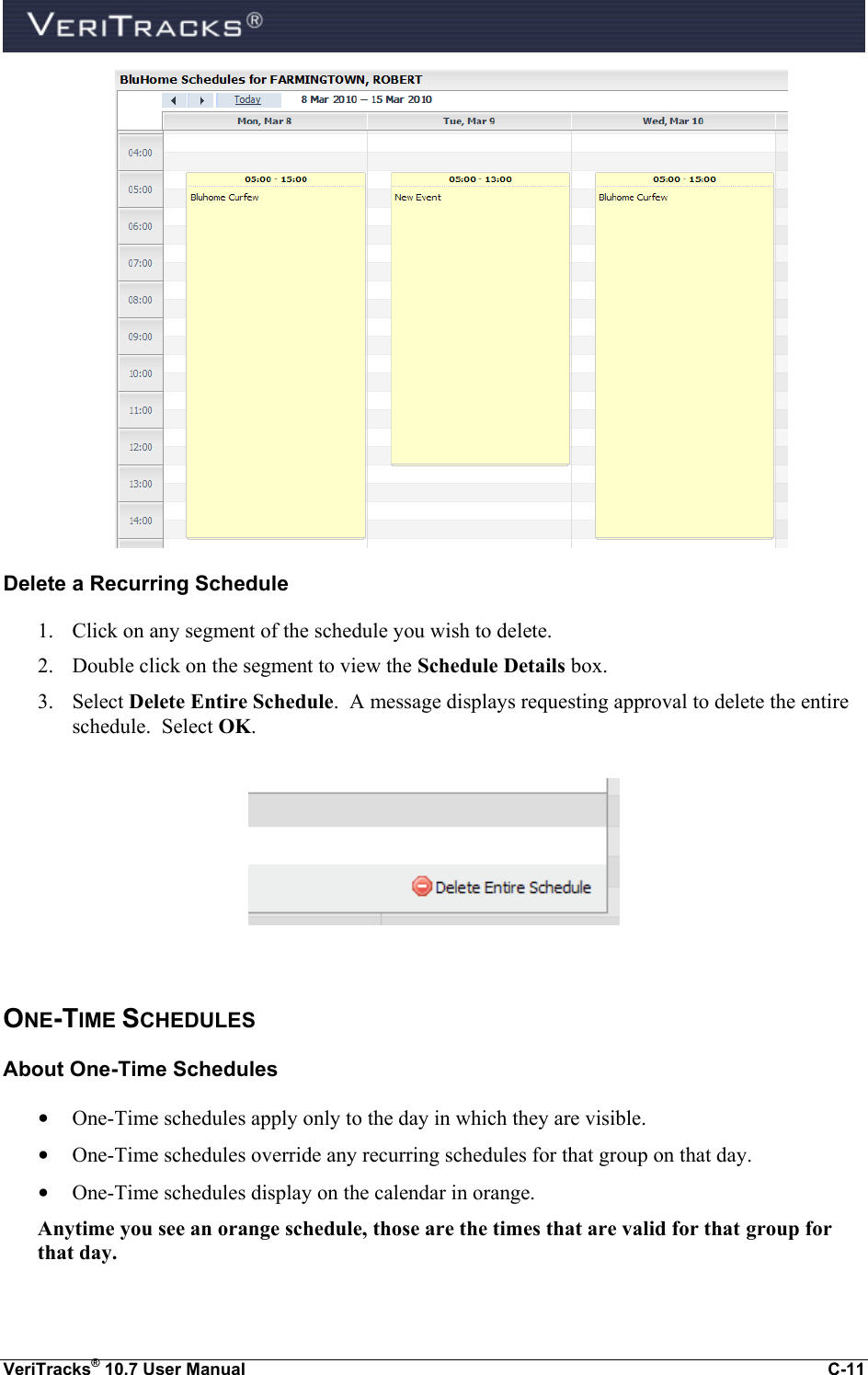  VeriTracks® 10.7 User Manual  C-11  Delete a Recurring Schedule 1. Click on any segment of the schedule you wish to delete. 2. Double click on the segment to view the Schedule Details box.  3. Select Delete Entire Schedule.  A message displays requesting approval to delete the entire schedule.  Select OK.    ONE-TIME SCHEDULES About One-Time Schedules • One-Time schedules apply only to the day in which they are visible. • One-Time schedules override any recurring schedules for that group on that day. • One-Time schedules display on the calendar in orange. Anytime you see an orange schedule, those are the times that are valid for that group for that day.  