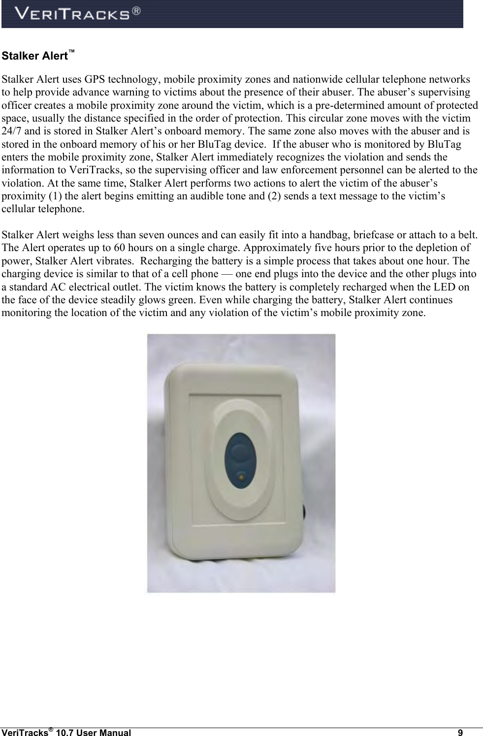  VeriTracks® 10.7 User Manual  9 Stalker Alert™ Stalker Alert uses GPS technology, mobile proximity zones and nationwide cellular telephone networks to help provide advance warning to victims about the presence of their abuser. The abuser’s supervising officer creates a mobile proximity zone around the victim, which is a pre-determined amount of protected space, usually the distance specified in the order of protection. This circular zone moves with the victim 24/7 and is stored in Stalker Alert’s onboard memory. The same zone also moves with the abuser and is stored in the onboard memory of his or her BluTag device.  If the abuser who is monitored by BluTag enters the mobile proximity zone, Stalker Alert immediately recognizes the violation and sends the information to VeriTracks, so the supervising officer and law enforcement personnel can be alerted to the violation. At the same time, Stalker Alert performs two actions to alert the victim of the abuser’s proximity (1) the alert begins emitting an audible tone and (2) sends a text message to the victim’s cellular telephone.  Stalker Alert weighs less than seven ounces and can easily fit into a handbag, briefcase or attach to a belt. The Alert operates up to 60 hours on a single charge. Approximately five hours prior to the depletion of power, Stalker Alert vibrates.  Recharging the battery is a simple process that takes about one hour. The charging device is similar to that of a cell phone — one end plugs into the device and the other plugs into a standard AC electrical outlet. The victim knows the battery is completely recharged when the LED on the face of the device steadily glows green. Even while charging the battery, Stalker Alert continues monitoring the location of the victim and any violation of the victim’s mobile proximity zone.     