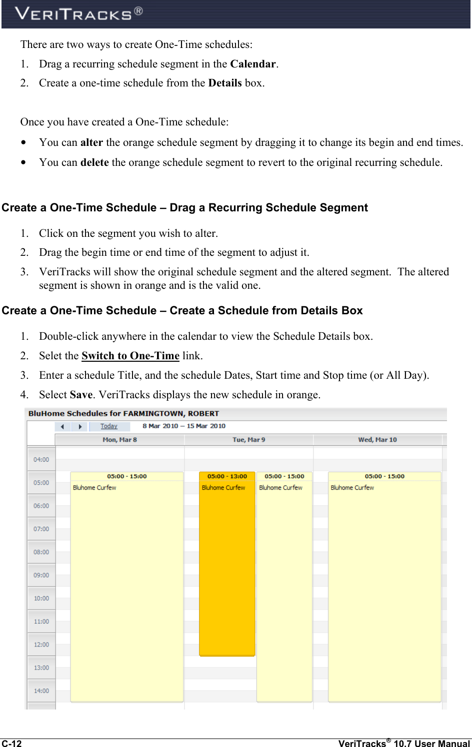  C-12  VeriTracks® 10.7 User Manual There are two ways to create One-Time schedules: 1. Drag a recurring schedule segment in the Calendar. 2. Create a one-time schedule from the Details box.  Once you have created a One-Time schedule: • You can alter the orange schedule segment by dragging it to change its begin and end times. • You can delete the orange schedule segment to revert to the original recurring schedule.  Create a One-Time Schedule – Drag a Recurring Schedule Segment 1. Click on the segment you wish to alter. 2. Drag the begin time or end time of the segment to adjust it. 3. VeriTracks will show the original schedule segment and the altered segment.  The altered segment is shown in orange and is the valid one. Create a One-Time Schedule – Create a Schedule from Details Box 1. Double-click anywhere in the calendar to view the Schedule Details box. 2. Selet the Switch to One-Time link. 3. Enter a schedule Title, and the schedule Dates, Start time and Stop time (or All Day). 4. Select Save. VeriTracks displays the new schedule in orange.  