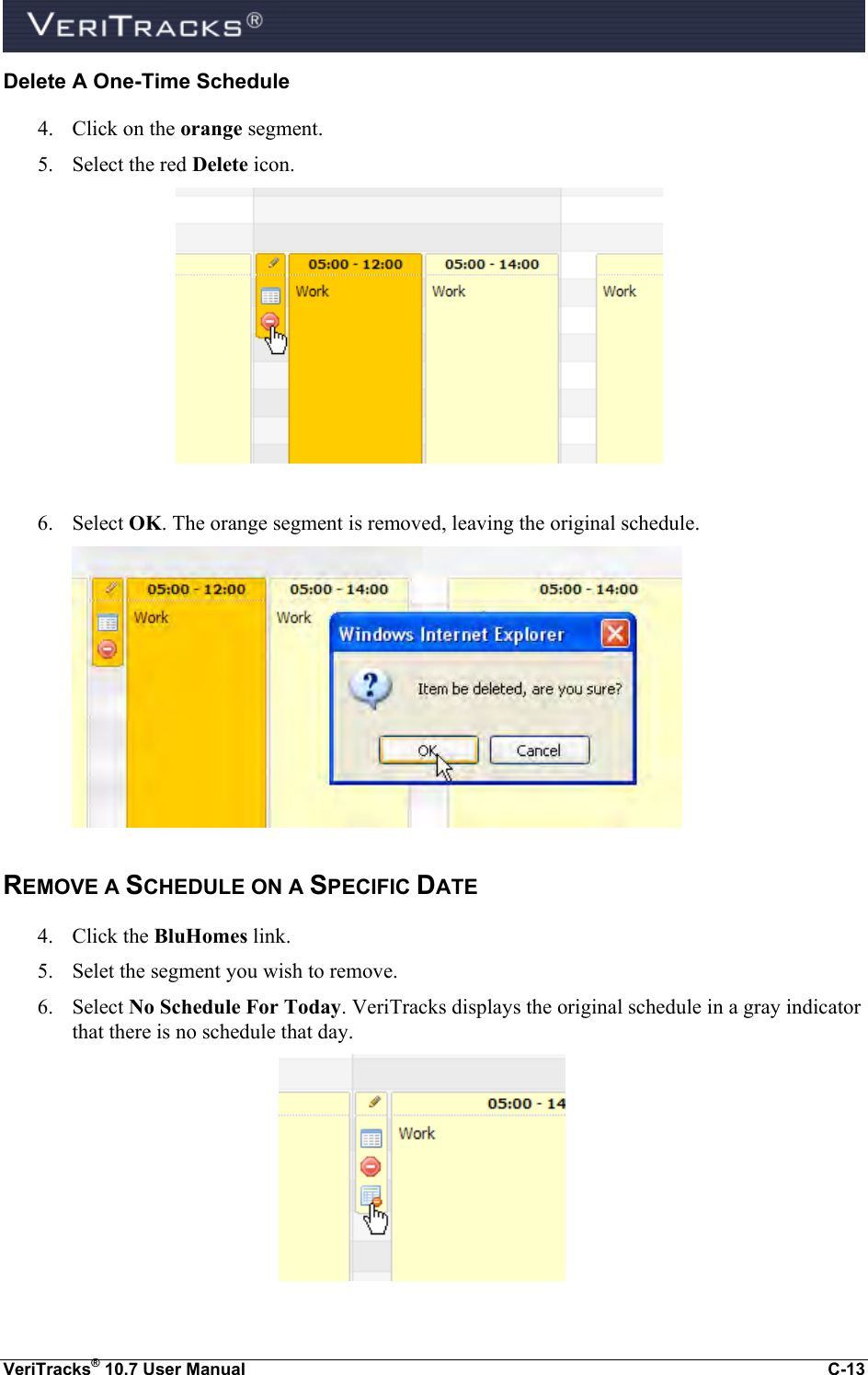  VeriTracks® 10.7 User Manual  C-13 Delete A One-Time Schedule 4. Click on the orange segment.  5. Select the red Delete icon.   6. Select OK. The orange segment is removed, leaving the original schedule.  REMOVE A SCHEDULE ON A SPECIFIC DATE 4. Click the BluHomes link.  5. Selet the segment you wish to remove. 6. Select No Schedule For Today. VeriTracks displays the original schedule in a gray indicator that there is no schedule that day.  