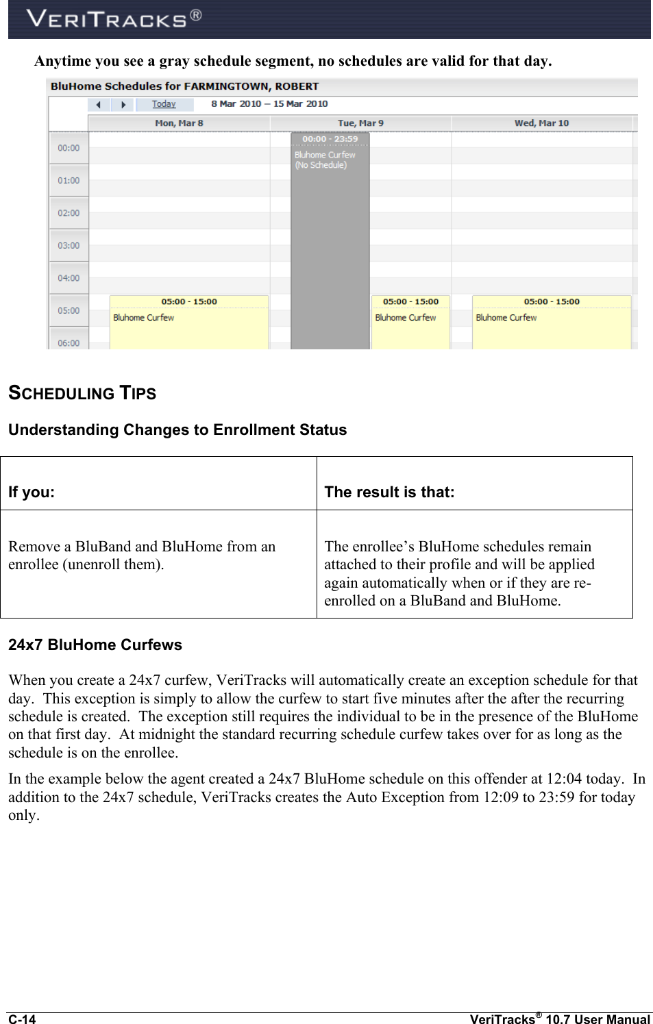  C-14  VeriTracks® 10.7 User Manual Anytime you see a gray schedule segment, no schedules are valid for that day.  SCHEDULING TIPS Understanding Changes to Enrollment Status  If you:  The result is that:  Remove a BluBand and BluHome from an enrollee (unenroll them).  The enrollee’s BluHome schedules remain attached to their profile and will be applied again automatically when or if they are re-enrolled on a BluBand and BluHome. 24x7 BluHome Curfews When you create a 24x7 curfew, VeriTracks will automatically create an exception schedule for that day.  This exception is simply to allow the curfew to start five minutes after the after the recurring schedule is created.  The exception still requires the individual to be in the presence of the BluHome on that first day.  At midnight the standard recurring schedule curfew takes over for as long as the schedule is on the enrollee. In the example below the agent created a 24x7 BluHome schedule on this offender at 12:04 today.  In addition to the 24x7 schedule, VeriTracks creates the Auto Exception from 12:09 to 23:59 for today only.  