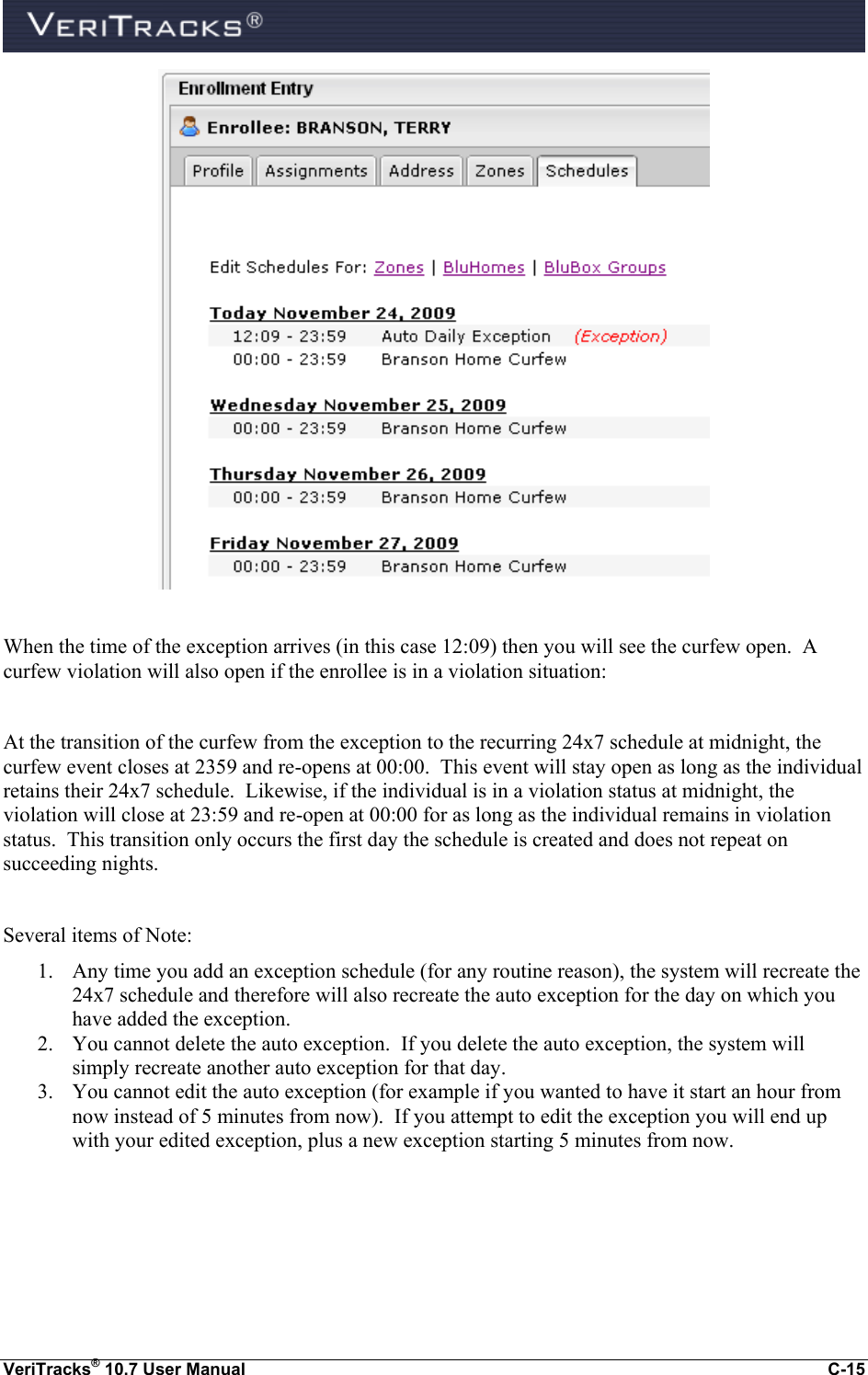  VeriTracks® 10.7 User Manual  C-15   When the time of the exception arrives (in this case 12:09) then you will see the curfew open.  A curfew violation will also open if the enrollee is in a violation situation:  At the transition of the curfew from the exception to the recurring 24x7 schedule at midnight, the curfew event closes at 2359 and re-opens at 00:00.  This event will stay open as long as the individual retains their 24x7 schedule.  Likewise, if the individual is in a violation status at midnight, the violation will close at 23:59 and re-open at 00:00 for as long as the individual remains in violation status.  This transition only occurs the first day the schedule is created and does not repeat on succeeding nights.    Several items of Note: 1. Any time you add an exception schedule (for any routine reason), the system will recreate the 24x7 schedule and therefore will also recreate the auto exception for the day on which you have added the exception.   2. You cannot delete the auto exception.  If you delete the auto exception, the system will simply recreate another auto exception for that day. 3. You cannot edit the auto exception (for example if you wanted to have it start an hour from now instead of 5 minutes from now).  If you attempt to edit the exception you will end up with your edited exception, plus a new exception starting 5 minutes from now.  