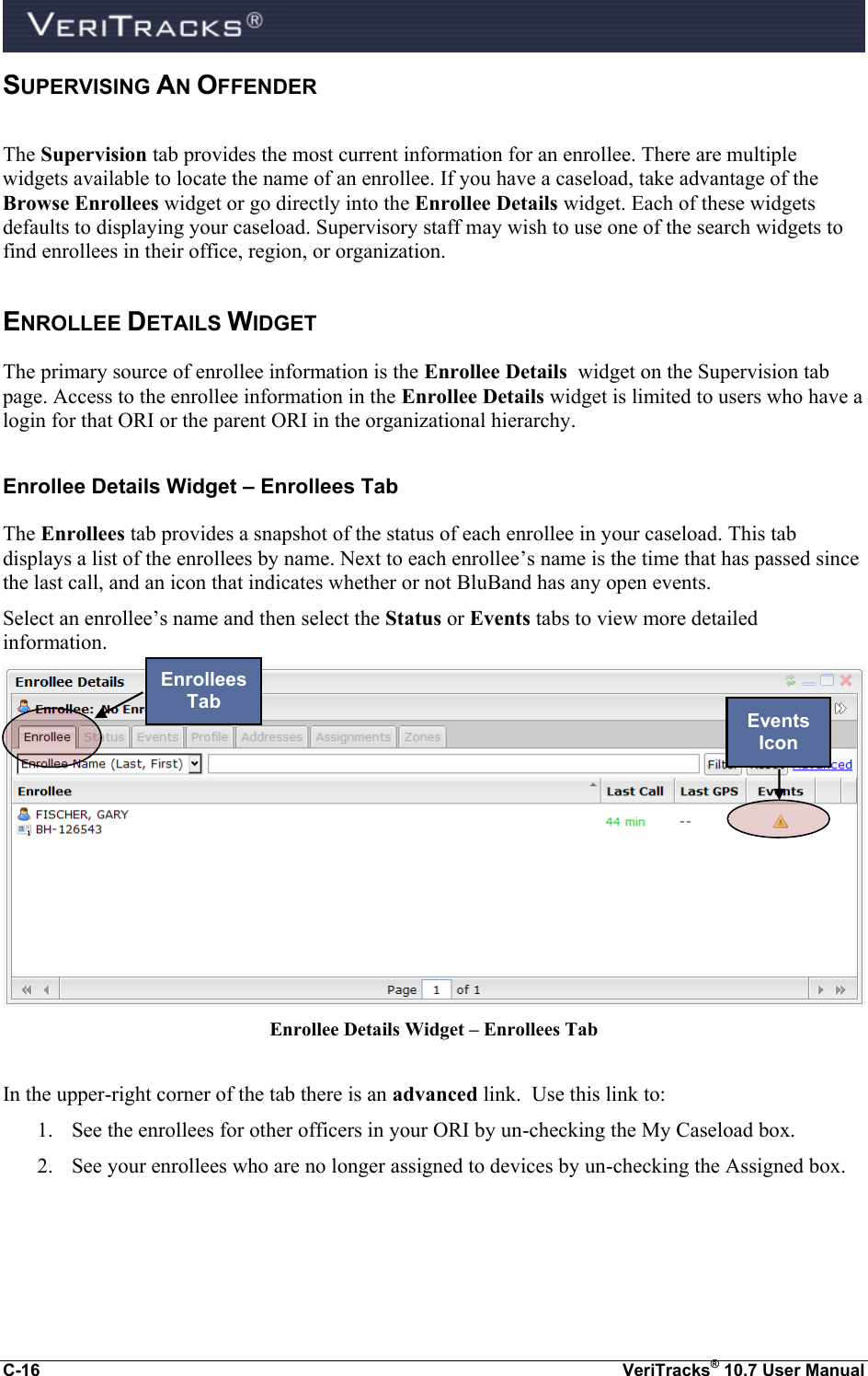  C-16  VeriTracks® 10.7 User Manual SUPERVISING AN OFFENDER The Supervision tab provides the most current information for an enrollee. There are multiple widgets available to locate the name of an enrollee. If you have a caseload, take advantage of the Browse Enrollees widget or go directly into the Enrollee Details widget. Each of these widgets defaults to displaying your caseload. Supervisory staff may wish to use one of the search widgets to find enrollees in their office, region, or organization. ENROLLEE DETAILS WIDGET The primary source of enrollee information is the Enrollee Details  widget on the Supervision tab page. Access to the enrollee information in the Enrollee Details widget is limited to users who have a login for that ORI or the parent ORI in the organizational hierarchy.   Enrollee Details Widget – Enrollees Tab The Enrollees tab provides a snapshot of the status of each enrollee in your caseload. This tab displays a list of the enrollees by name. Next to each enrollee’s name is the time that has passed since the last call, and an icon that indicates whether or not BluBand has any open events.     Select an enrollee’s name and then select the Status or Events tabs to view more detailed information.  Enrollee Details Widget – Enrollees Tab  In the upper-right corner of the tab there is an advanced link.  Use this link to: 1. See the enrollees for other officers in your ORI by un-checking the My Caseload box. 2. See your enrollees who are no longer assigned to devices by un-checking the Assigned box. Enrollees Tab Events Icon 