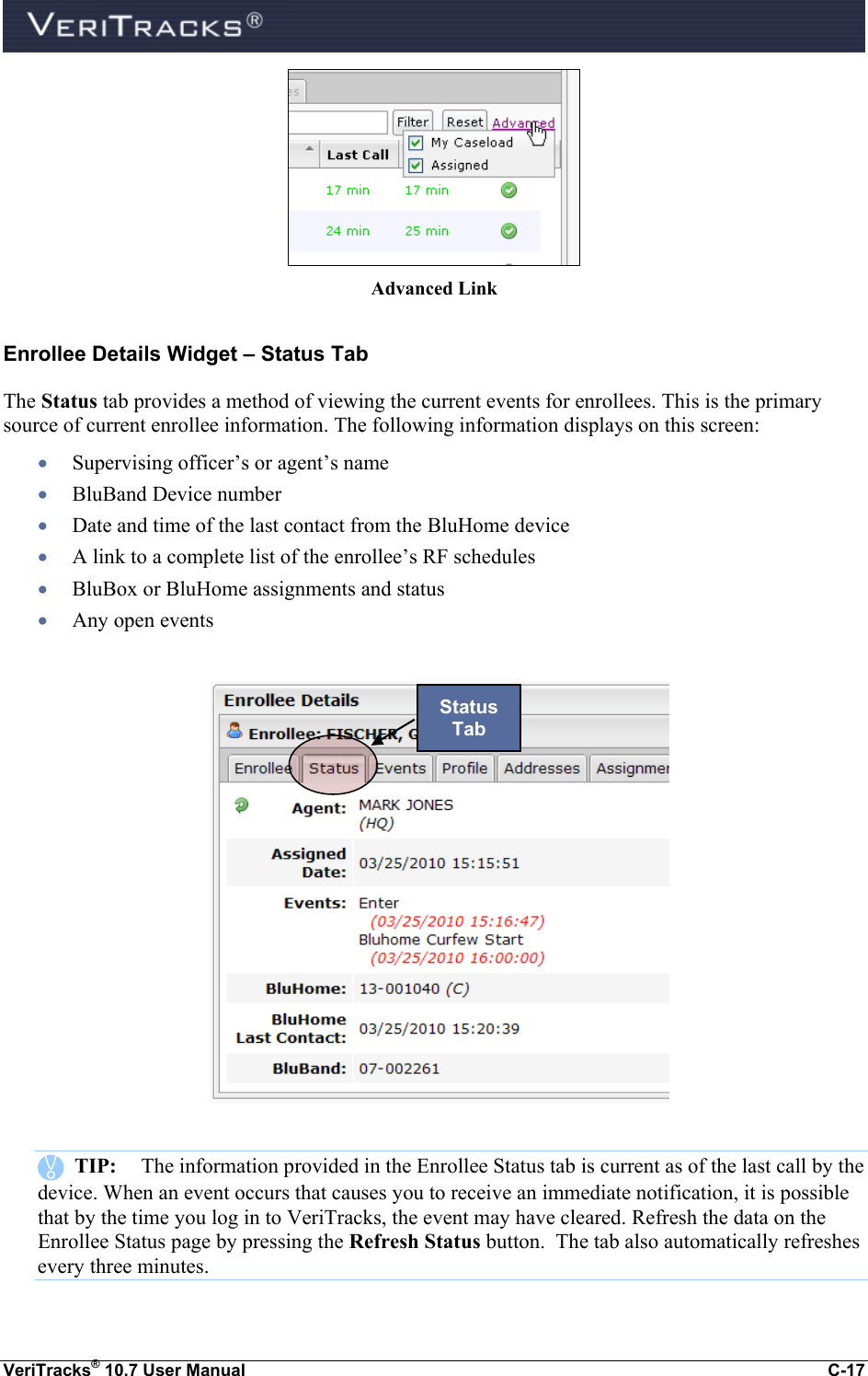  VeriTracks® 10.7 User Manual  C-17  Advanced Link Enrollee Details Widget – Status Tab The Status tab provides a method of viewing the current events for enrollees. This is the primary source of current enrollee information. The following information displays on this screen:  Supervising officer’s or agent’s name  BluBand Device number  Date and time of the last contact from the BluHome device  A link to a complete list of the enrollee’s RF schedules  BluBox or BluHome assignments and status  Any open events        TIP:  The information provided in the Enrollee Status tab is current as of the last call by the device. When an event occurs that causes you to receive an immediate notification, it is possible that by the time you log in to VeriTracks, the event may have cleared. Refresh the data on the Enrollee Status page by pressing the Refresh Status button.  The tab also automatically refreshes every three minutes. Status Tab 