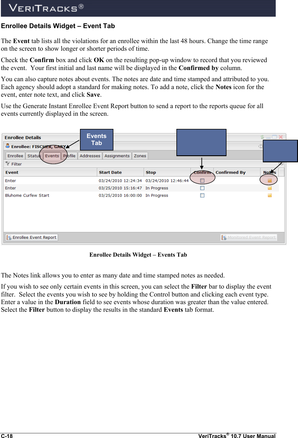  C-18  VeriTracks® 10.7 User Manual Enrollee Details Widget – Event Tab The Event tab lists all the violations for an enrollee within the last 48 hours. Change the time range on the screen to show longer or shorter periods of time.  Check the Confirm box and click OK on the resulting pop-up window to record that you reviewed the event.  Your first initial and last name will be displayed in the Confirmed by column. You can also capture notes about events. The notes are date and time stamped and attributed to you. Each agency should adopt a standard for making notes. To add a note, click the Notes icon for the event, enter note text, and click Save.  Use the Generate Instant Enrollee Event Report button to send a report to the reports queue for all events currently displayed in the screen.   Enrollee Details Widget – Events Tab  The Notes link allows you to enter as many date and time stamped notes as needed.   If you wish to see only certain events in this screen, you can select the Filter bar to display the event filter.  Select the events you wish to see by holding the Control button and clicking each event type.  Enter a value in the Duration field to see events whose duration was greater than the value entered.  Select the Filter button to display the results in the standard Events tab format.  Events Tab   