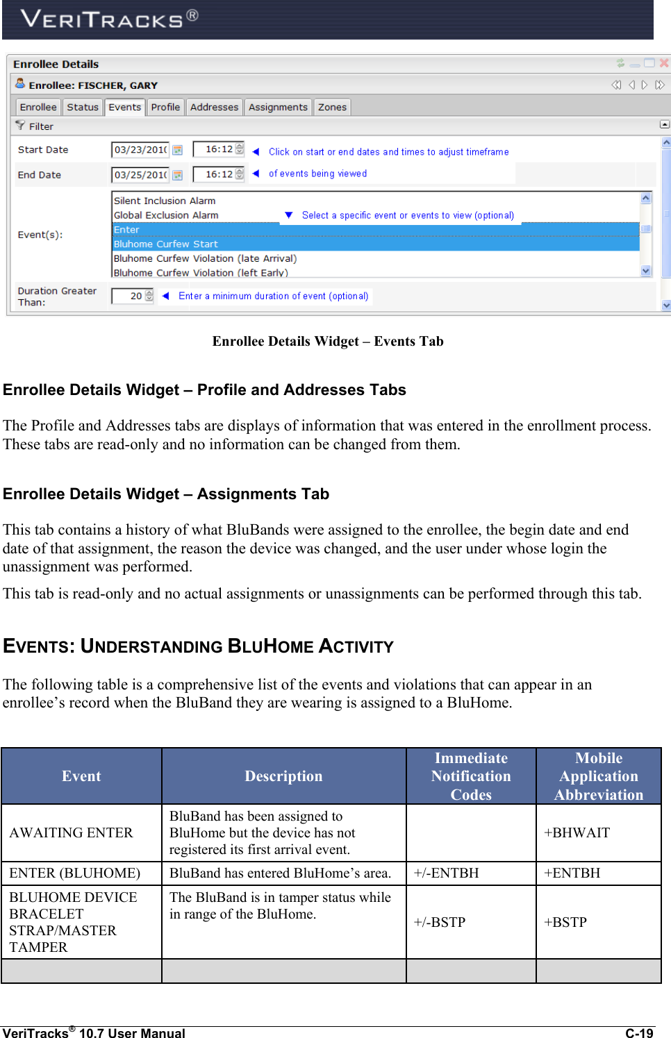  VeriTracks® 10.7 User Manual  C-19  Enrollee Details Widget – Events Tab Enrollee Details Widget – Profile and Addresses Tabs The Profile and Addresses tabs are displays of information that was entered in the enrollment process.  These tabs are read-only and no information can be changed from them. Enrollee Details Widget – Assignments Tab This tab contains a history of what BluBands were assigned to the enrollee, the begin date and end date of that assignment, the reason the device was changed, and the user under whose login the unassignment was performed. This tab is read-only and no actual assignments or unassignments can be performed through this tab.   EVENTS: UNDERSTANDING BLUHOME ACTIVITY The following table is a comprehensive list of the events and violations that can appear in an enrollee’s record when the BluBand they are wearing is assigned to a BluHome.    Event Description Immediate Notification Codes Mobile Application Abbreviation AWAITING ENTER BluBand has been assigned to BluHome but the device has not registered its first arrival event.  +BHWAIT ENTER (BLUHOME) BluBand has entered BluHome’s area. +/-ENTBH +ENTBH BLUHOME DEVICE BRACELET STRAP/MASTER TAMPER The BluBand is in tamper status while in range of the BluHome. +/-BSTP +BSTP     