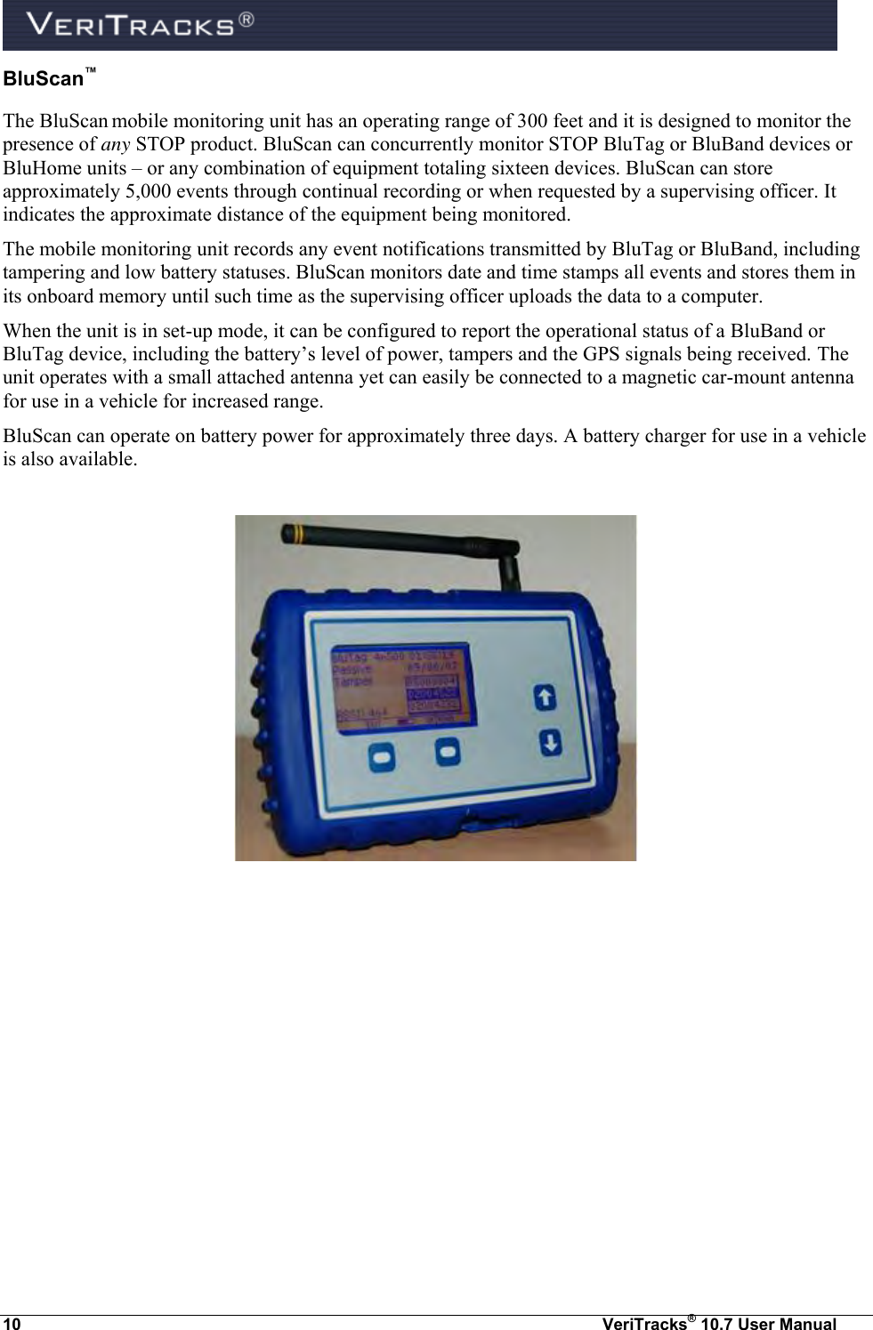  10  VeriTracks® 10.7 User Manual BluScan™ The BluScan mobile monitoring unit has an operating range of 300 feet and it is designed to monitor the presence of any STOP product. BluScan can concurrently monitor STOP BluTag or BluBand devices or BluHome units – or any combination of equipment totaling sixteen devices. BluScan can store approximately 5,000 events through continual recording or when requested by a supervising officer. It indicates the approximate distance of the equipment being monitored.  The mobile monitoring unit records any event notifications transmitted by BluTag or BluBand, including tampering and low battery statuses. BluScan monitors date and time stamps all events and stores them in its onboard memory until such time as the supervising officer uploads the data to a computer.  When the unit is in set-up mode, it can be configured to report the operational status of a BluBand or BluTag device, including the battery’s level of power, tampers and the GPS signals being received. The unit operates with a small attached antenna yet can easily be connected to a magnetic car-mount antenna for use in a vehicle for increased range. BluScan can operate on battery power for approximately three days. A battery charger for use in a vehicle is also available.    