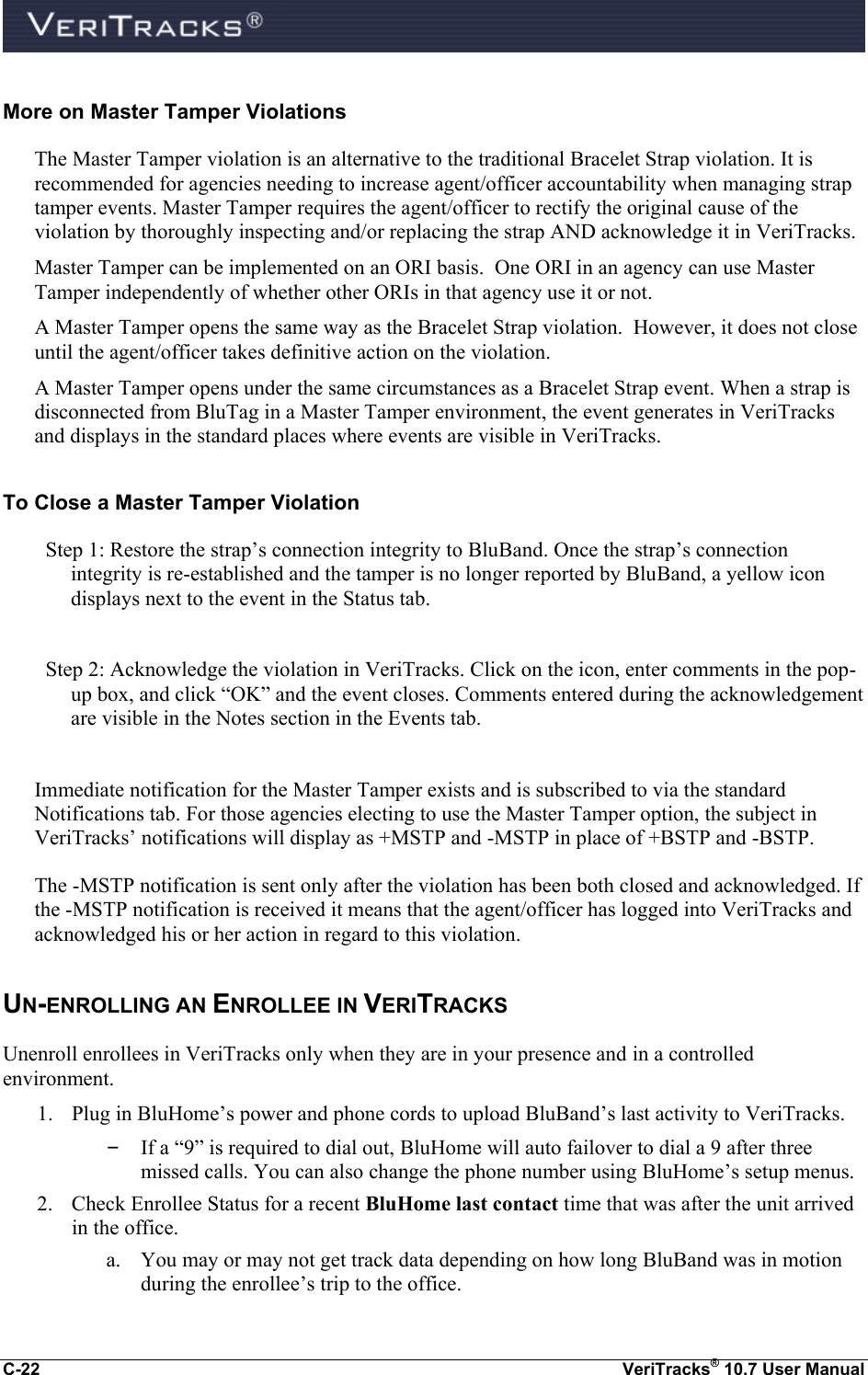  C-22  VeriTracks® 10.7 User Manual More on Master Tamper Violations The Master Tamper violation is an alternative to the traditional Bracelet Strap violation. It is recommended for agencies needing to increase agent/officer accountability when managing strap tamper events. Master Tamper requires the agent/officer to rectify the original cause of the violation by thoroughly inspecting and/or replacing the strap AND acknowledge it in VeriTracks.  Master Tamper can be implemented on an ORI basis.  One ORI in an agency can use Master Tamper independently of whether other ORIs in that agency use it or not.   A Master Tamper opens the same way as the Bracelet Strap violation.  However, it does not close until the agent/officer takes definitive action on the violation. A Master Tamper opens under the same circumstances as a Bracelet Strap event. When a strap is disconnected from BluTag in a Master Tamper environment, the event generates in VeriTracks and displays in the standard places where events are visible in VeriTracks. To Close a Master Tamper Violation Step 1: Restore the strap’s connection integrity to BluBand. Once the strap’s connection integrity is re-established and the tamper is no longer reported by BluBand, a yellow icon displays next to the event in the Status tab.    Step 2: Acknowledge the violation in VeriTracks. Click on the icon, enter comments in the pop-up box, and click “OK” and the event closes. Comments entered during the acknowledgement are visible in the Notes section in the Events tab.  Immediate notification for the Master Tamper exists and is subscribed to via the standard Notifications tab. For those agencies electing to use the Master Tamper option, the subject in VeriTracks’ notifications will display as +MSTP and -MSTP in place of +BSTP and -BSTP. The -MSTP notification is sent only after the violation has been both closed and acknowledged. If the -MSTP notification is received it means that the agent/officer has logged into VeriTracks and acknowledged his or her action in regard to this violation. UN-ENROLLING AN ENROLLEE IN VERITRACKS Unenroll enrollees in VeriTracks only when they are in your presence and in a controlled environment. 1. Plug in BluHome’s power and phone cords to upload BluBand’s last activity to VeriTracks. – If a “9” is required to dial out, BluHome will auto failover to dial a 9 after three missed calls. You can also change the phone number using BluHome’s setup menus.   2. Check Enrollee Status for a recent BluHome last contact time that was after the unit arrived in the office. a. You may or may not get track data depending on how long BluBand was in motion during the enrollee’s trip to the office. 