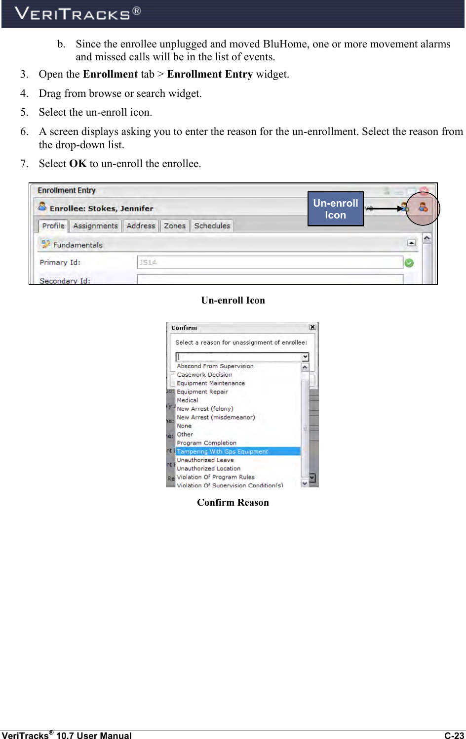  VeriTracks® 10.7 User Manual  C-23 b. Since the enrollee unplugged and moved BluHome, one or more movement alarms and missed calls will be in the list of events. 3. Open the Enrollment tab &gt; Enrollment Entry widget.   4. Drag from browse or search widget.  5. Select the un-enroll icon. 6. A screen displays asking you to enter the reason for the un-enrollment. Select the reason from the drop-down list.      7. Select OK to un-enroll the enrollee.  Un-enroll Icon   Confirm Reason   Un-enroll Icon 