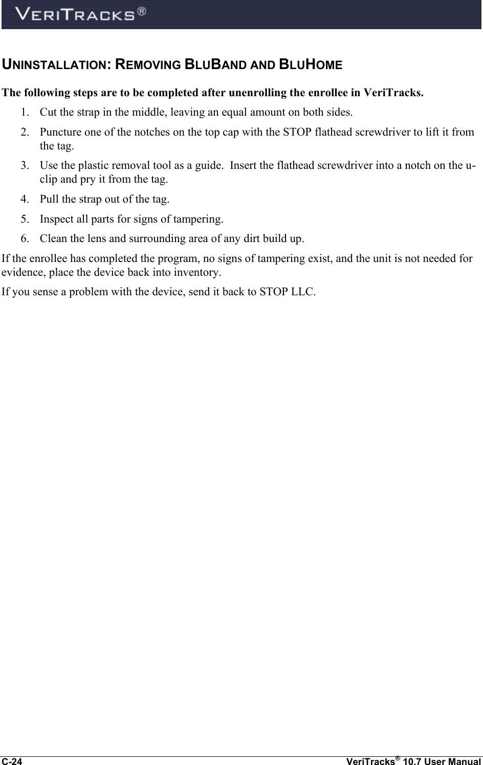 C-24  VeriTracks® 10.7 User Manual UNINSTALLATION: REMOVING BLUBAND AND BLUHOME The following steps are to be completed after unenrolling the enrollee in VeriTracks. 1. Cut the strap in the middle, leaving an equal amount on both sides. 2. Puncture one of the notches on the top cap with the STOP flathead screwdriver to lift it from the tag. 3. Use the plastic removal tool as a guide.  Insert the flathead screwdriver into a notch on the u-clip and pry it from the tag. 4. Pull the strap out of the tag. 5. Inspect all parts for signs of tampering. 6. Clean the lens and surrounding area of any dirt build up. If the enrollee has completed the program, no signs of tampering exist, and the unit is not needed for evidence, place the device back into inventory. If you sense a problem with the device, send it back to STOP LLC. 