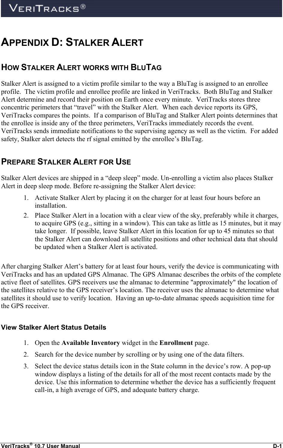  VeriTracks® 10.7 User Manual  D-1  APPENDIX D: STALKER ALERT HOW STALKER ALERT WORKS WITH BLUTAG Stalker Alert is assigned to a victim profile similar to the way a BluTag is assigned to an enrollee profile.  The victim profile and enrollee profile are linked in VeriTracks.  Both BluTag and Stalker Alert determine and record their position on Earth once every minute.  VeriTracks stores three concentric perimeters that “travel” with the Stalker Alert.  When each device reports its GPS, VeriTracks compares the points.  If a comparison of BluTag and Stalker Alert points determines that the enrollee is inside any of the three perimeters, VeriTracks immediately records the event.  VeriTracks sends immediate notifications to the supervising agency as well as the victim.  For added safety, Stalker alert detects the rf signal emitted by the enrollee’s BluTag.   PREPARE STALKER ALERT FOR USE  Stalker Alert devices are shipped in a “deep sleep” mode. Un-enrolling a victim also places Stalker Alert in deep sleep mode. Before re-assigning the Stalker Alert device:  1. Activate Stalker Alert by placing it on the charger for at least four hours before an installation. 2. Place Stalker Alert in a location with a clear view of the sky, preferably while it charges, to acquire GPS (e.g., sitting in a window). This can take as little as 15 minutes, but it may take longer.  If possible, leave Stalker Alert in this location for up to 45 minutes so that the Stalker Alert can download all satellite positions and other technical data that should be updated when a Stalker Alert is activated.  After charging Stalker Alert’s battery for at least four hours, verify the device is communicating with VeriTracks and has an updated GPS Almanac. The GPS Almanac describes the orbits of the complete active fleet of satellites. GPS receivers use the almanac to determine &quot;approximately&quot; the location of the satellites relative to the GPS receiver’s location. The receiver uses the almanac to determine what satellites it should use to verify location.  Having an up-to-date almanac speeds acquisition time for the GPS receiver.   View Stalker Alert Status Details 1. Open the Available Inventory widget in the Enrollment page. 2. Search for the device number by scrolling or by using one of the data filters. 3. Select the device status details icon in the State column in the device’s row. A pop-up window displays a listing of the details for all of the most recent contacts made by the device. Use this information to determine whether the device has a sufficiently frequent call-in, a high average of GPS, and adequate battery charge.  