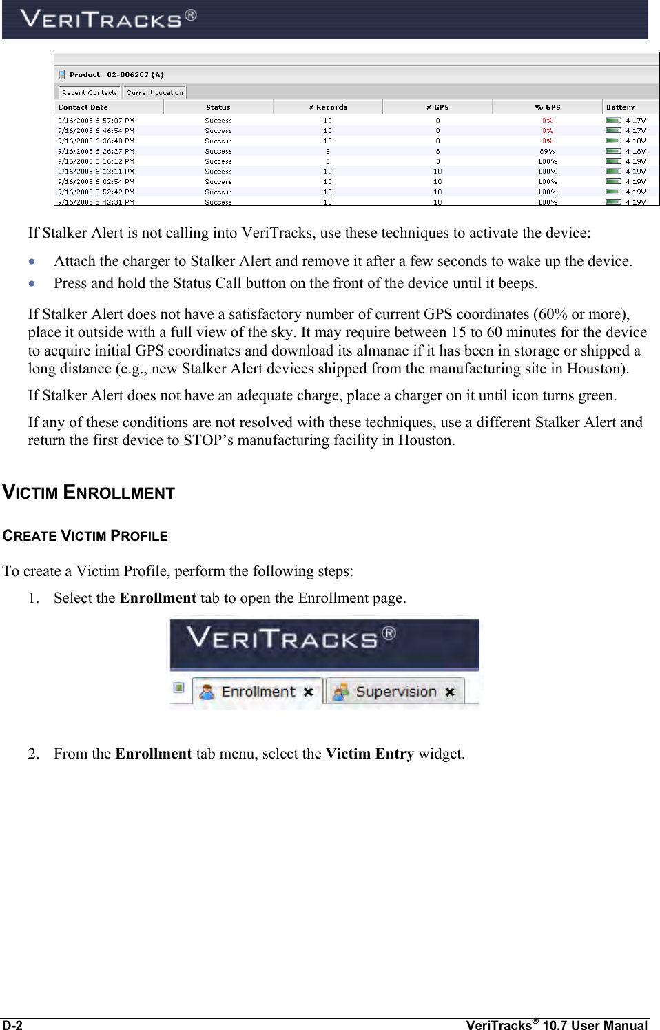  D-2  VeriTracks® 10.7 User Manual  If Stalker Alert is not calling into VeriTracks, use these techniques to activate the device:  Attach the charger to Stalker Alert and remove it after a few seconds to wake up the device.  Press and hold the Status Call button on the front of the device until it beeps. If Stalker Alert does not have a satisfactory number of current GPS coordinates (60% or more), place it outside with a full view of the sky. It may require between 15 to 60 minutes for the device to acquire initial GPS coordinates and download its almanac if it has been in storage or shipped a long distance (e.g., new Stalker Alert devices shipped from the manufacturing site in Houston).  If Stalker Alert does not have an adequate charge, place a charger on it until icon turns green.   If any of these conditions are not resolved with these techniques, use a different Stalker Alert and return the first device to STOP’s manufacturing facility in Houston.  VICTIM ENROLLMENT CREATE VICTIM PROFILE To create a Victim Profile, perform the following steps: 1. Select the Enrollment tab to open the Enrollment page.   2. From the Enrollment tab menu, select the Victim Entry widget.   