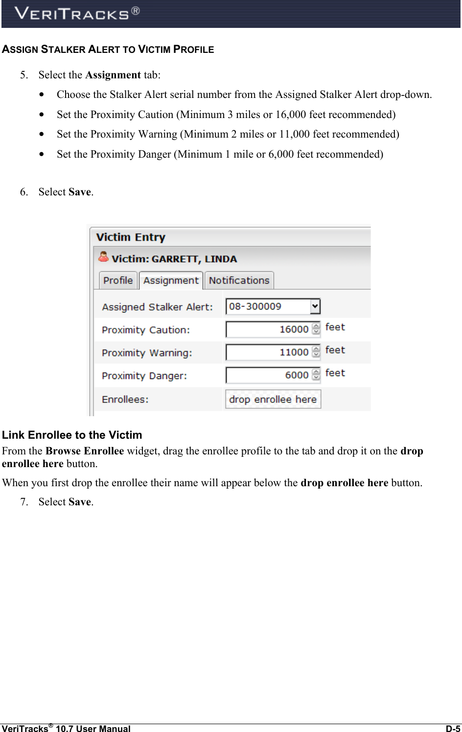  VeriTracks® 10.7 User Manual  D-5 ASSIGN STALKER ALERT TO VICTIM PROFILE 5. Select the Assignment tab:   • Choose the Stalker Alert serial number from the Assigned Stalker Alert drop-down. • Set the Proximity Caution (Minimum 3 miles or 16,000 feet recommended)  • Set the Proximity Warning (Minimum 2 miles or 11,000 feet recommended)  • Set the Proximity Danger (Minimum 1 mile or 6,000 feet recommended)  6. Select Save.   Link Enrollee to the Victim From the Browse Enrollee widget, drag the enrollee profile to the tab and drop it on the drop enrollee here button.   When you first drop the enrollee their name will appear below the drop enrollee here button. 7. Select Save. 