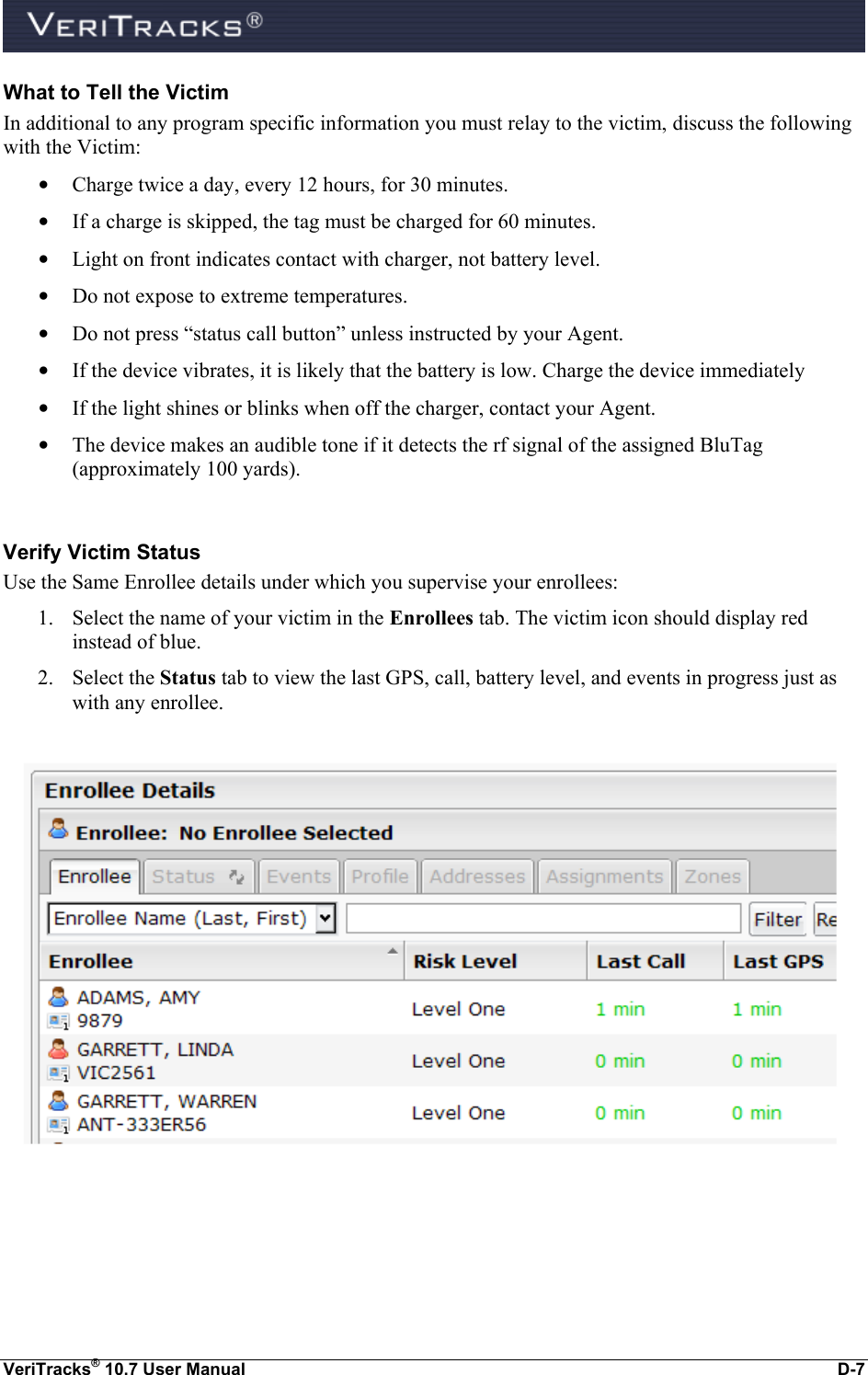  VeriTracks® 10.7 User Manual  D-7 What to Tell the Victim In additional to any program specific information you must relay to the victim, discuss the following with the Victim: • Charge twice a day, every 12 hours, for 30 minutes. • If a charge is skipped, the tag must be charged for 60 minutes. • Light on front indicates contact with charger, not battery level. • Do not expose to extreme temperatures. • Do not press “status call button” unless instructed by your Agent. • If the device vibrates, it is likely that the battery is low. Charge the device immediately • If the light shines or blinks when off the charger, contact your Agent. • The device makes an audible tone if it detects the rf signal of the assigned BluTag (approximately 100 yards).  Verify Victim Status Use the Same Enrollee details under which you supervise your enrollees:  1. Select the name of your victim in the Enrollees tab. The victim icon should display red instead of blue.  2. Select the Status tab to view the last GPS, call, battery level, and events in progress just as with any enrollee.    