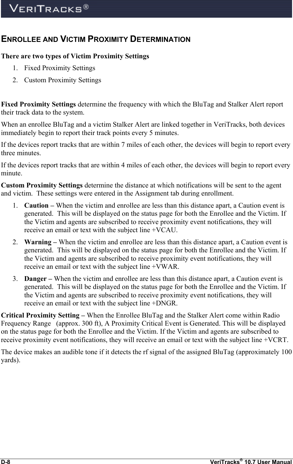  D-8  VeriTracks® 10.7 User Manual ENROLLEE AND VICTIM PROXIMITY DETERMINATION There are two types of Victim Proximity Settings 1. Fixed Proximity Settings 2. Custom Proximity Settings  Fixed Proximity Settings determine the frequency with which the BluTag and Stalker Alert report their track data to the system. When an enrollee BluTag and a victim Stalker Alert are linked together in VeriTracks, both devices immediately begin to report their track points every 5 minutes. If the devices report tracks that are within 7 miles of each other, the devices will begin to report every three minutes. If the devices report tracks that are within 4 miles of each other, the devices will begin to report every minute. Custom Proximity Settings determine the distance at which notifications will be sent to the agent and victim.  These settings were entered in the Assignment tab during enrollment. 1. Caution – When the victim and enrollee are less than this distance apart, a Caution event is generated.  This will be displayed on the status page for both the Enrollee and the Victim. If the Victim and agents are subscribed to receive proximity event notifications, they will receive an email or text with the subject line +VCAU. 2. Warning – When the victim and enrollee are less than this distance apart, a Caution event is generated.  This will be displayed on the status page for both the Enrollee and the Victim. If the Victim and agents are subscribed to receive proximity event notifications, they will receive an email or text with the subject line +VWAR. 3. Danger – When the victim and enrollee are less than this distance apart, a Caution event is generated.  This will be displayed on the status page for both the Enrollee and the Victim. If the Victim and agents are subscribed to receive proximity event notifications, they will receive an email or text with the subject line +DNGR. Critical Proximity Setting – When the Enrollee BluTag and the Stalker Alert come within Radio Frequency Range   (approx. 300 ft), A Proximity Critical Event is Generated. This will be displayed on the status page for both the Enrollee and the Victim. If the Victim and agents are subscribed to receive proximity event notifications, they will receive an email or text with the subject line +VCRT. The device makes an audible tone if it detects the rf signal of the assigned BluTag (approximately 100 yards). 