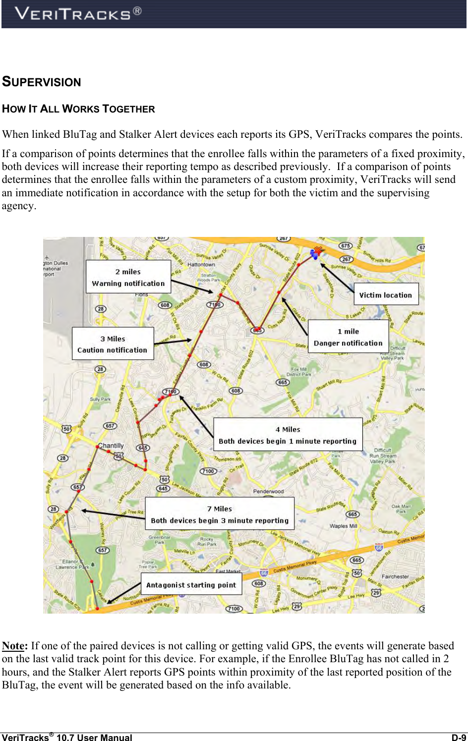  VeriTracks® 10.7 User Manual  D-9  SUPERVISION HOW IT ALL WORKS TOGETHER When linked BluTag and Stalker Alert devices each reports its GPS, VeriTracks compares the points.   If a comparison of points determines that the enrollee falls within the parameters of a fixed proximity, both devices will increase their reporting tempo as described previously.  If a comparison of points determines that the enrollee falls within the parameters of a custom proximity, VeriTracks will send an immediate notification in accordance with the setup for both the victim and the supervising agency.    Note: If one of the paired devices is not calling or getting valid GPS, the events will generate based on the last valid track point for this device. For example, if the Enrollee BluTag has not called in 2 hours, and the Stalker Alert reports GPS points within proximity of the last reported position of the BluTag, the event will be generated based on the info available. 