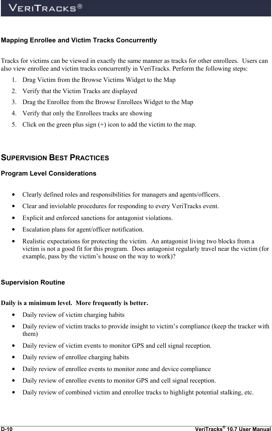  D-10  VeriTracks® 10.7 User Manual  Mapping Enrollee and Victim Tracks Concurrently  Tracks for victims can be viewed in exactly the same manner as tracks for other enrollees.  Users can also view enrollee and victim tracks concurrently in VeriTracks. Perform the following steps: 1. Drag Victim from the Browse Victims Widget to the Map 2. Verify that the Victim Tracks are displayed 3. Drag the Enrollee from the Browse Enrollees Widget to the Map 4. Verify that only the Enrollees tracks are showing 5. Click on the green plus sign (+) icon to add the victim to the map.   SUPERVISION BEST PRACTICES Program Level Considerations  • Clearly defined roles and responsibilities for managers and agents/officers.  • Clear and inviolable procedures for responding to every VeriTracks event. • Explicit and enforced sanctions for antagonist violations. • Escalation plans for agent/officer notification. • Realistic expectations for protecting the victim.  An antagonist living two blocks from a victim is not a good fit for this program.  Does antagonist regularly travel near the victim (for example, pass by the victim’s house on the way to work)?  Supervision Routine  Daily is a minimum level.  More frequently is better. • Daily review of victim charging habits  • Daily review of victim tracks to provide insight to victim’s compliance (keep the tracker with them)  • Daily review of victim events to monitor GPS and cell signal reception.  • Daily review of enrollee charging habits  • Daily review of enrollee events to monitor zone and device compliance  • Daily review of enrollee events to monitor GPS and cell signal reception.  • Daily review of combined victim and enrollee tracks to highlight potential stalking, etc.   