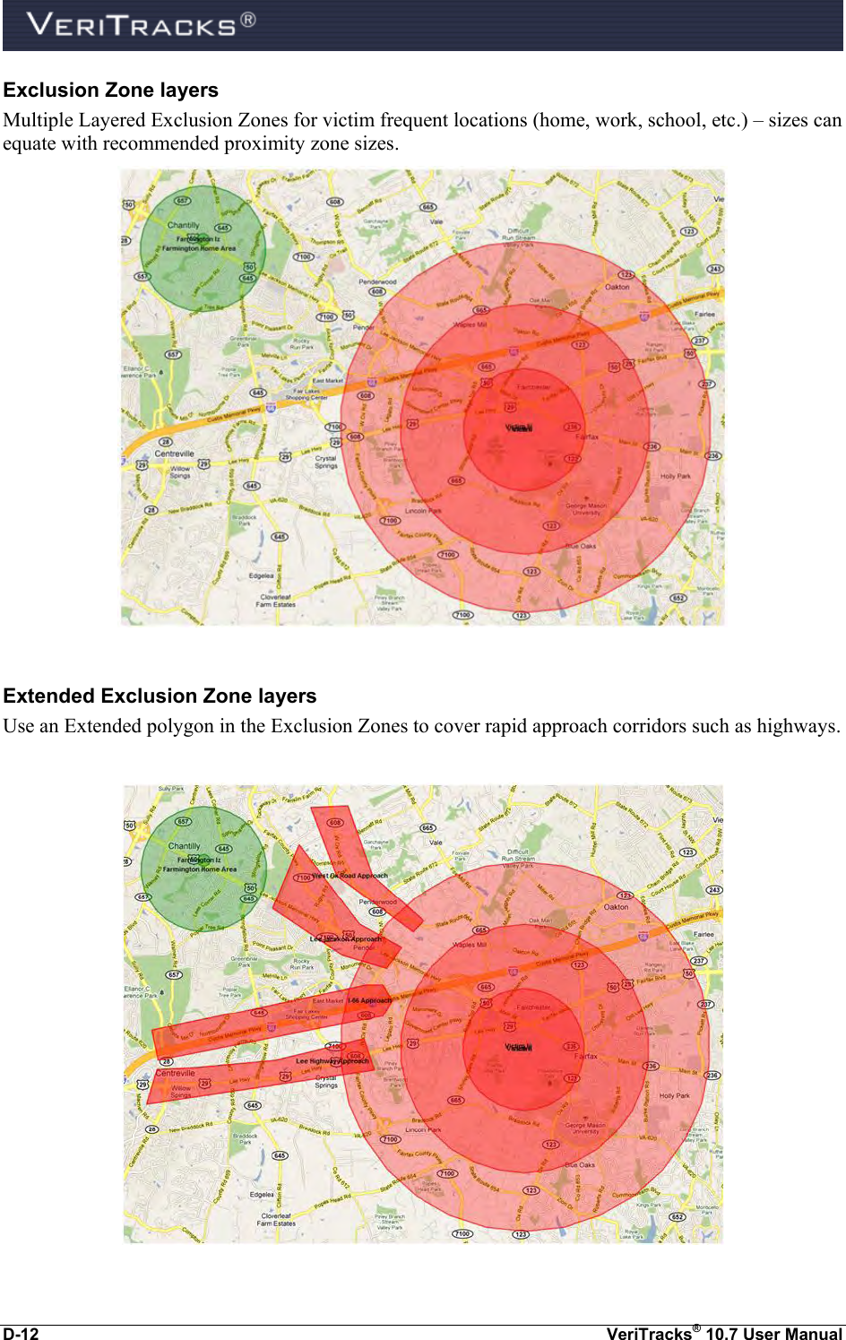  D-12  VeriTracks® 10.7 User Manual Exclusion Zone layers Multiple Layered Exclusion Zones for victim frequent locations (home, work, school, etc.) – sizes can equate with recommended proximity zone sizes.    Extended Exclusion Zone layers Use an Extended polygon in the Exclusion Zones to cover rapid approach corridors such as highways.    