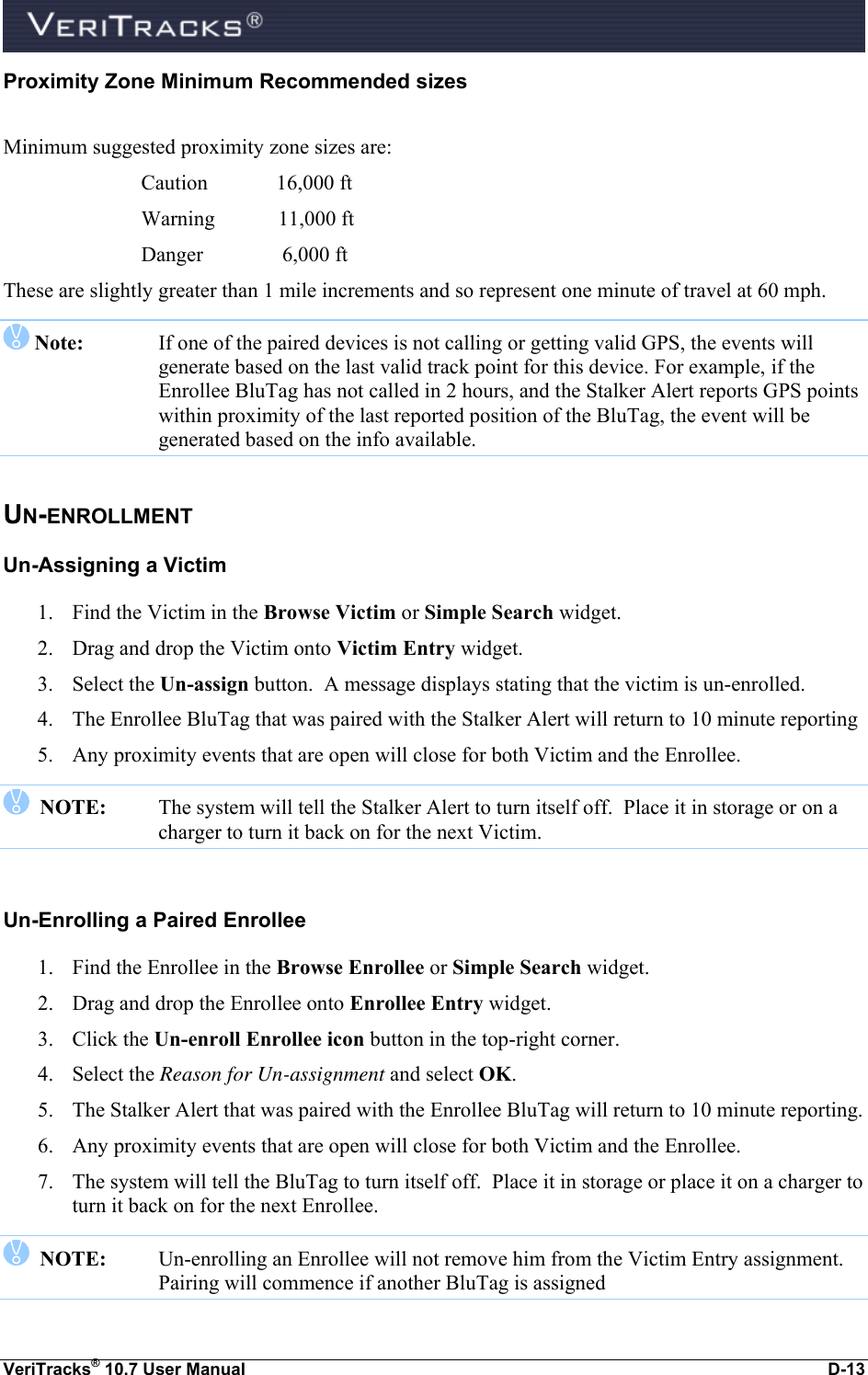  VeriTracks® 10.7 User Manual  D-13 Proximity Zone Minimum Recommended sizes  Minimum suggested proximity zone sizes are:      Caution             16,000 ft     Warning            11,000 ft     Danger               6,000 ft These are slightly greater than 1 mile increments and so represent one minute of travel at 60 mph.   Note:   If one of the paired devices is not calling or getting valid GPS, the events will generate based on the last valid track point for this device. For example, if the Enrollee BluTag has not called in 2 hours, and the Stalker Alert reports GPS points within proximity of the last reported position of the BluTag, the event will be generated based on the info available. UN-ENROLLMENT Un-Assigning a Victim 1. Find the Victim in the Browse Victim or Simple Search widget. 2. Drag and drop the Victim onto Victim Entry widget.  3. Select the Un-assign button.  A message displays stating that the victim is un-enrolled.  4. The Enrollee BluTag that was paired with the Stalker Alert will return to 10 minute reporting 5. Any proximity events that are open will close for both Victim and the Enrollee.     NOTE:    The system will tell the Stalker Alert to turn itself off.  Place it in storage or on a charger to turn it back on for the next Victim.  Un-Enrolling a Paired Enrollee 1. Find the Enrollee in the Browse Enrollee or Simple Search widget. 2. Drag and drop the Enrollee onto Enrollee Entry widget.  3. Click the Un-enroll Enrollee icon button in the top-right corner. 4. Select the Reason for Un-assignment and select OK. 5. The Stalker Alert that was paired with the Enrollee BluTag will return to 10 minute reporting.  6. Any proximity events that are open will close for both Victim and the Enrollee.  7. The system will tell the BluTag to turn itself off.  Place it in storage or place it on a charger to turn it back on for the next Enrollee.    NOTE:   Un-enrolling an Enrollee will not remove him from the Victim Entry assignment.  Pairing will commence if another BluTag is assigned  