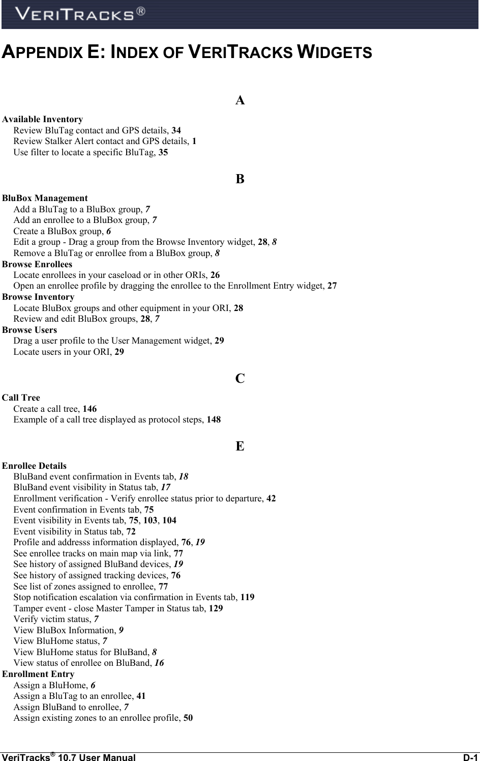  VeriTracks® 10.7 User Manual  D-1 APPENDIX E: INDEX OF VERITRACKS WIDGETS  A Available Inventory Review BluTag contact and GPS details, 34 Review Stalker Alert contact and GPS details, 1 Use filter to locate a specific BluTag, 35 B BluBox Management Add a BluTag to a BluBox group, 7 Add an enrollee to a BluBox group, 7 Create a BluBox group, 6 Edit a group - Drag a group from the Browse Inventory widget, 28, 8 Remove a BluTag or enrollee from a BluBox group, 8 Browse Enrollees Locate enrollees in your caseload or in other ORIs, 26 Open an enrollee profile by dragging the enrollee to the Enrollment Entry widget, 27 Browse Inventory Locate BluBox groups and other equipment in your ORI, 28 Review and edit BluBox groups, 28, 7 Browse Users Drag a user profile to the User Management widget, 29 Locate users in your ORI, 29 C Call Tree Create a call tree, 146 Example of a call tree displayed as protocol steps, 148 E Enrollee Details BluBand event confirmation in Events tab, 18 BluBand event visibility in Status tab, 17 Enrollment verification - Verify enrollee status prior to departure, 42 Event confirmation in Events tab, 75 Event visibility in Events tab, 75, 103, 104 Event visibility in Status tab, 72 Profile and addresss information displayed, 76, 19 See enrollee tracks on main map via link, 77 See history of assigned BluBand devices, 19 See history of assigned tracking devices, 76 See list of zones assigned to enrollee, 77 Stop notification escalation via confirmation in Events tab, 119 Tamper event - close Master Tamper in Status tab, 129 Verify victim status, 7 View BluBox Information, 9 View BluHome status, 7 View BluHome status for BluBand, 8 View status of enrollee on BluBand, 16 Enrollment Entry Assign a BluHome, 6 Assign a BluTag to an enrollee, 41 Assign BluBand to enrollee, 7 Assign existing zones to an enrollee profile, 50 