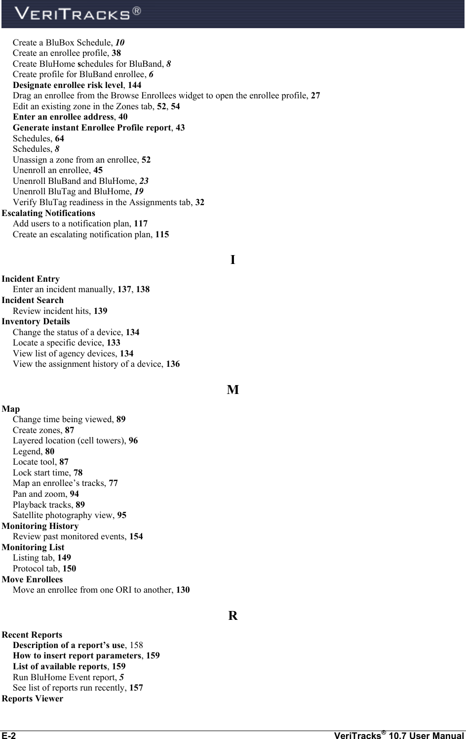  E-2  VeriTracks® 10.7 User Manual Create a BluBox Schedule, 10 Create an enrollee profile, 38 Create BluHome schedules for BluBand, 8 Create profile for BluBand enrollee, 6 Designate enrollee risk level, 144 Drag an enrollee from the Browse Enrollees widget to open the enrollee profile, 27 Edit an existing zone in the Zones tab, 52, 54 Enter an enrollee address, 40 Generate instant Enrollee Profile report, 43 Schedules, 64 Schedules, 8 Unassign a zone from an enrollee, 52 Unenroll an enrollee, 45 Unenroll BluBand and BluHome, 23 Unenroll BluTag and BluHome, 19 Verify BluTag readiness in the Assignments tab, 32 Escalating Notifications Add users to a notification plan, 117 Create an escalating notification plan, 115 I Incident Entry Enter an incident manually, 137, 138 Incident Search Review incident hits, 139 Inventory Details Change the status of a device, 134 Locate a specific device, 133 View list of agency devices, 134 View the assignment history of a device, 136 M Map Change time being viewed, 89 Create zones, 87 Layered location (cell towers), 96 Legend, 80 Locate tool, 87 Lock start time, 78 Map an enrollee’s tracks, 77 Pan and zoom, 94 Playback tracks, 89 Satellite photography view, 95 Monitoring History Review past monitored events, 154 Monitoring List Listing tab, 149 Protocol tab, 150 Move Enrollees Move an enrollee from one ORI to another, 130 R Recent Reports Description of a report’s use, 158 How to insert report parameters, 159 List of available reports, 159 Run BluHome Event report, 5 See list of reports run recently, 157 Reports Viewer 
