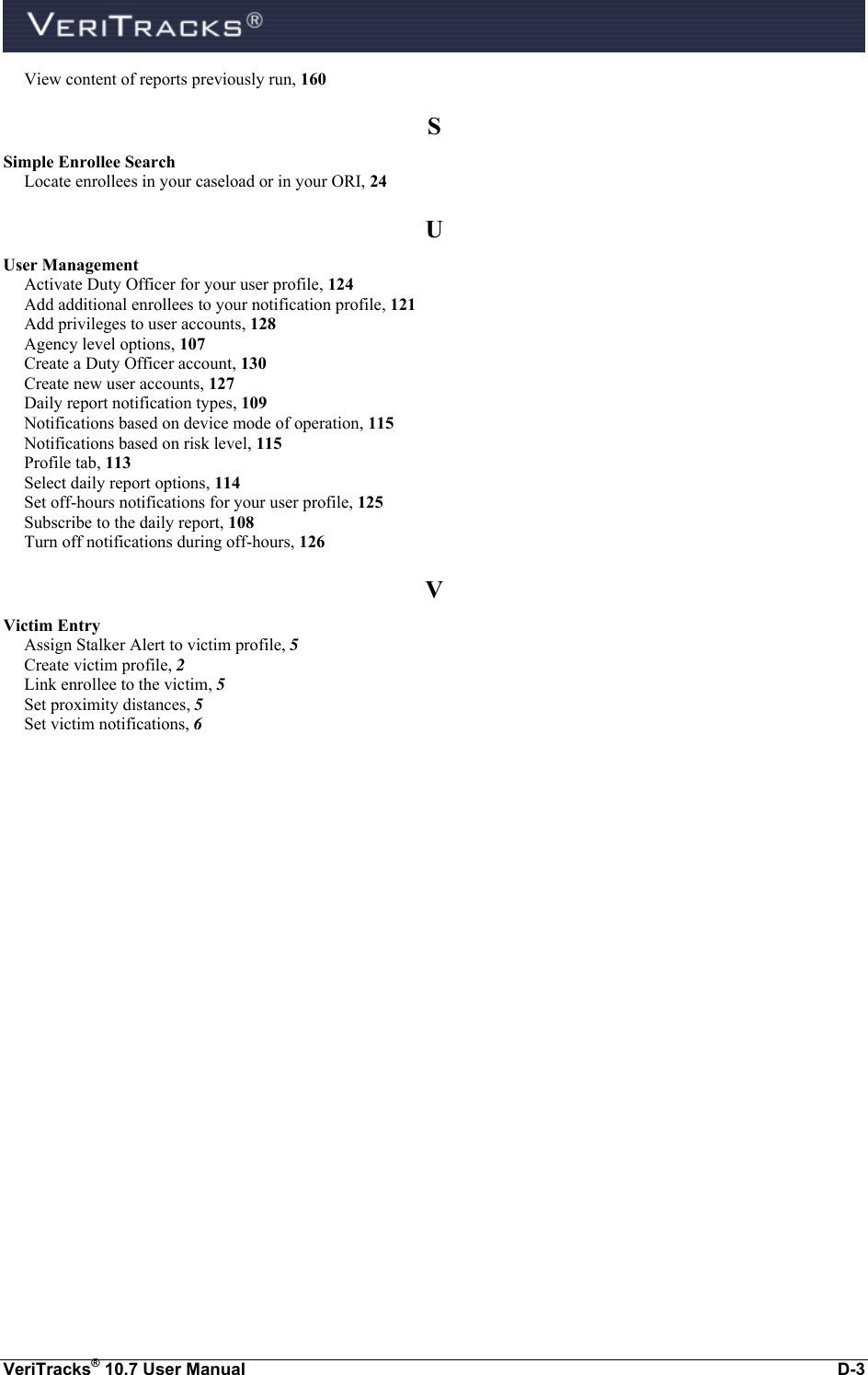  VeriTracks® 10.7 User Manual  D-3 View content of reports previously run, 160 S Simple Enrollee Search Locate enrollees in your caseload or in your ORI, 24 U User Management Activate Duty Officer for your user profile, 124 Add additional enrollees to your notification profile, 121 Add privileges to user accounts, 128 Agency level options, 107 Create a Duty Officer account, 130 Create new user accounts, 127 Daily report notification types, 109 Notifications based on device mode of operation, 115 Notifications based on risk level, 115 Profile tab, 113 Select daily report options, 114 Set off-hours notifications for your user profile, 125 Subscribe to the daily report, 108 Turn off notifications during off-hours, 126 V Victim Entry Assign Stalker Alert to victim profile, 5 Create victim profile, 2 Link enrollee to the victim, 5 Set proximity distances, 5 Set victim notifications, 6     
