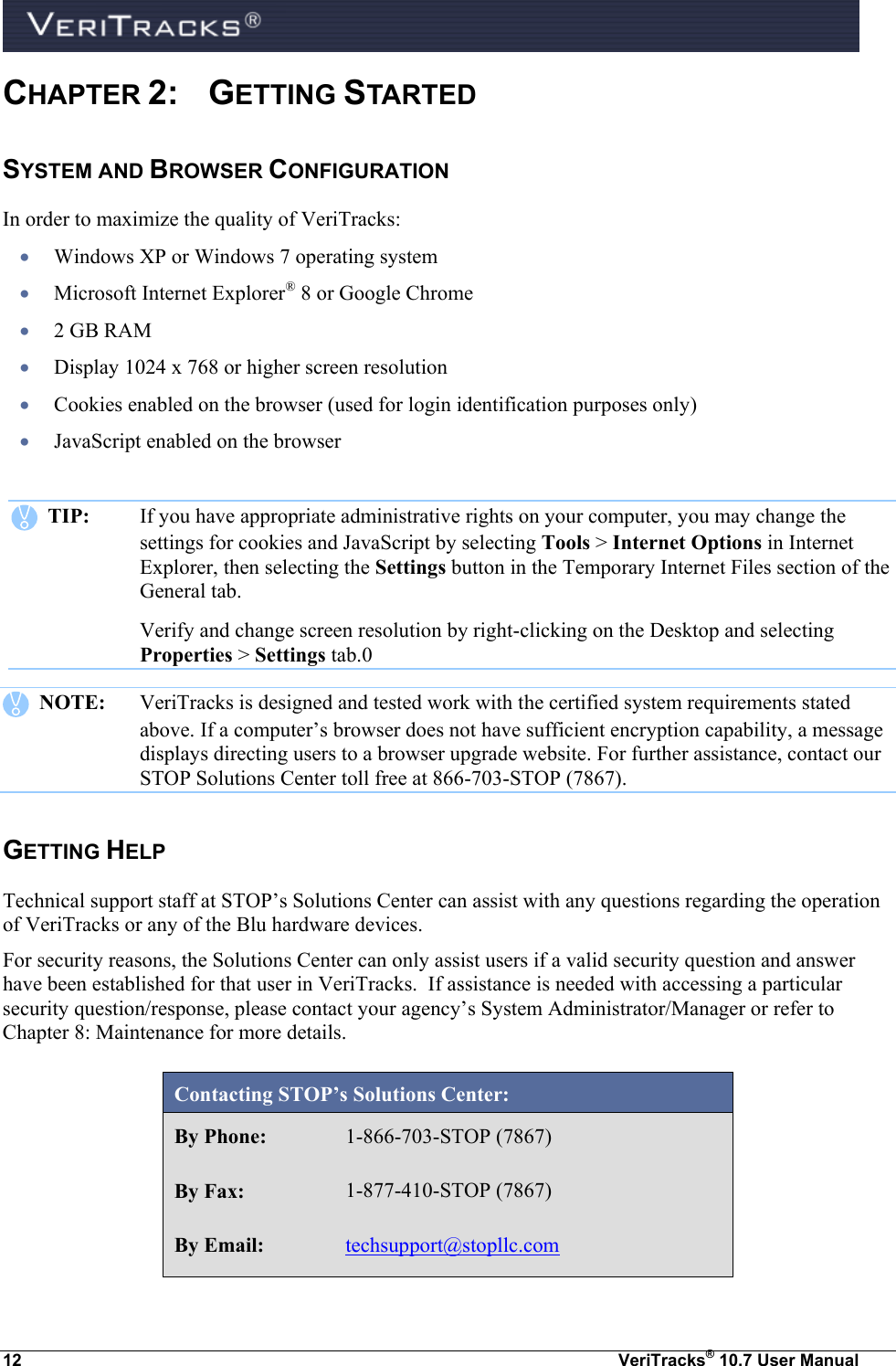  12  VeriTracks® 10.7 User Manual CHAPTER 2:  GETTING STARTED SYSTEM AND BROWSER CONFIGURATION In order to maximize the quality of VeriTracks:  Windows XP or Windows 7 operating system  Microsoft Internet Explorer® 8 or Google Chrome   2 GB RAM   Display 1024 x 768 or higher screen resolution  Cookies enabled on the browser (used for login identification purposes only)  JavaScript enabled on the browser      TIP:  If you have appropriate administrative rights on your computer, you may change the settings for cookies and JavaScript by selecting Tools &gt; Internet Options in Internet Explorer, then selecting the Settings button in the Temporary Internet Files section of the General tab.  Verify and change screen resolution by right-clicking on the Desktop and selecting Properties &gt; Settings tab.0    NOTE:  VeriTracks is designed and tested work with the certified system requirements stated above. If a computer’s browser does not have sufficient encryption capability, a message displays directing users to a browser upgrade website. For further assistance, contact our STOP Solutions Center toll free at 866-703-STOP (7867). GETTING HELP Technical support staff at STOP’s Solutions Center can assist with any questions regarding the operation of VeriTracks or any of the Blu hardware devices.  For security reasons, the Solutions Center can only assist users if a valid security question and answer have been established for that user in VeriTracks.  If assistance is needed with accessing a particular security question/response, please contact your agency’s System Administrator/Manager or refer to Chapter 8: Maintenance for more details.   Contacting STOP’s Solutions Center: By Phone: 1-866-703-STOP (7867) By Fax: 1-877-410-STOP (7867) By Email: techsupport@stopllc.com 