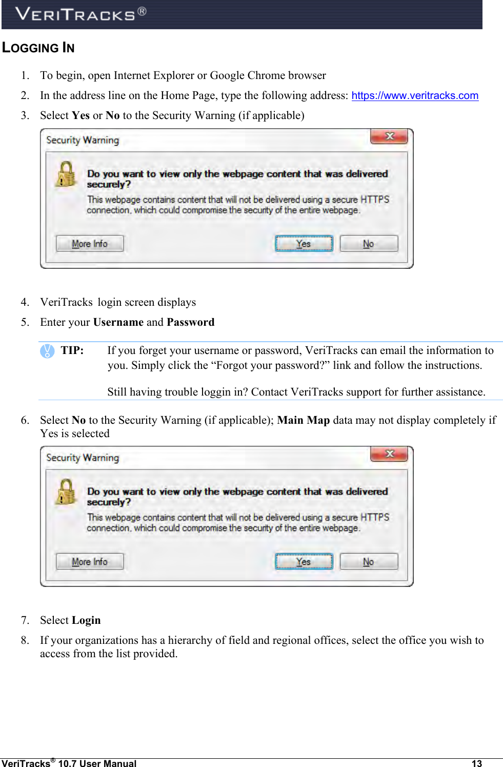  VeriTracks® 10.7 User Manual  13 LOGGING IN 1. To begin, open Internet Explorer or Google Chrome browser 2. In the address line on the Home Page, type the following address: https://www.veritracks.com 3. Select Yes or No to the Security Warning (if applicable)    4. VeriTracks  login screen displays 5. Enter your Username and Password    TIP:  If you forget your username or password, VeriTracks can email the information to you. Simply click the “Forgot your password?” link and follow the instructions.   Still having trouble loggin in? Contact VeriTracks support for further assistance. 6. Select No to the Security Warning (if applicable); Main Map data may not display completely if Yes is selected    7. Select Login 8. If your organizations has a hierarchy of field and regional offices, select the office you wish to access from the list provided.  