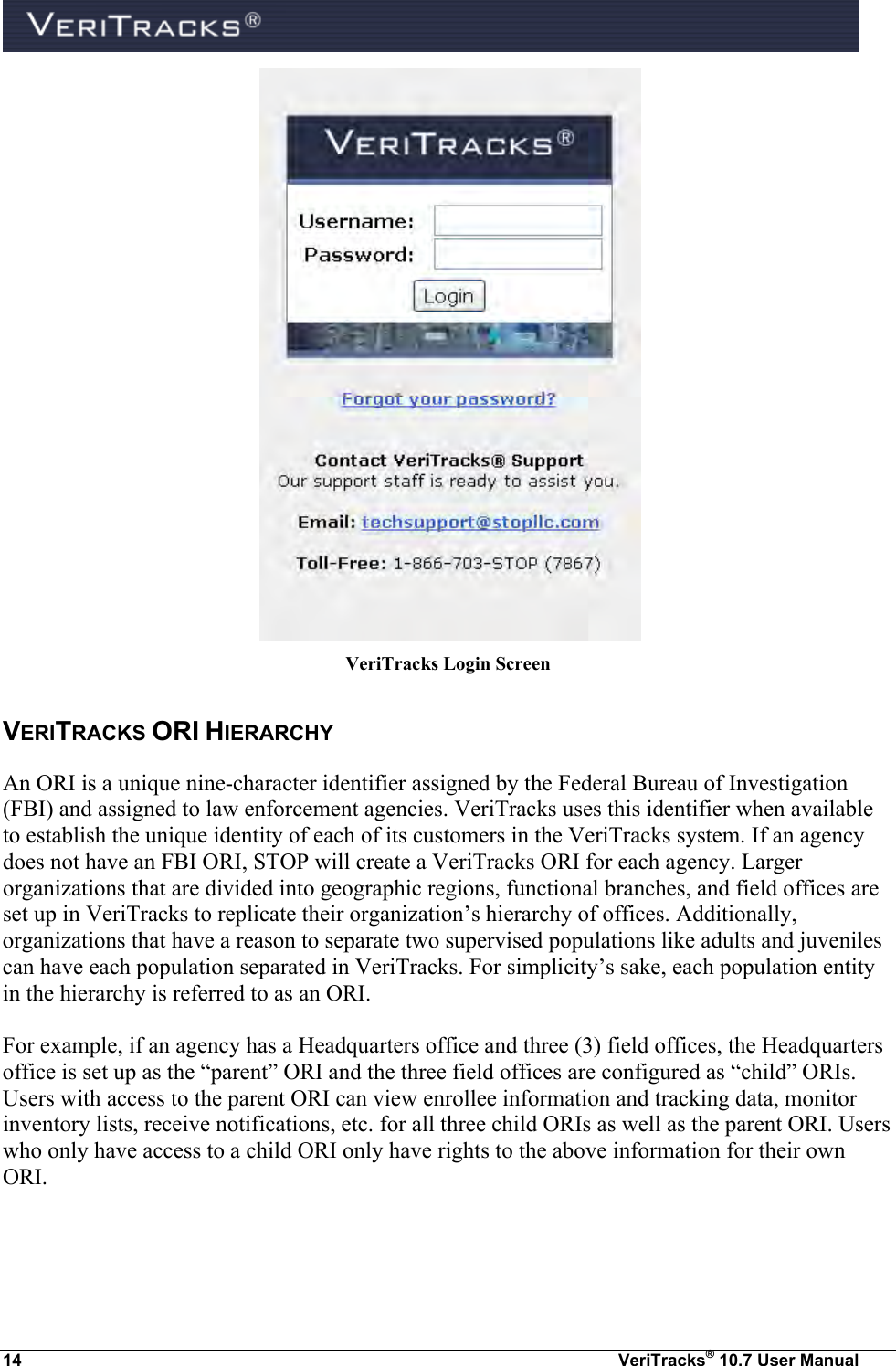  14  VeriTracks® 10.7 User Manual    VeriTracks Login Screen VERITRACKS ORI HIERARCHY An ORI is a unique nine-character identifier assigned by the Federal Bureau of Investigation (FBI) and assigned to law enforcement agencies. VeriTracks uses this identifier when available to establish the unique identity of each of its customers in the VeriTracks system. If an agency does not have an FBI ORI, STOP will create a VeriTracks ORI for each agency. Larger organizations that are divided into geographic regions, functional branches, and field offices are set up in VeriTracks to replicate their organization’s hierarchy of offices. Additionally, organizations that have a reason to separate two supervised populations like adults and juveniles can have each population separated in VeriTracks. For simplicity’s sake, each population entity in the hierarchy is referred to as an ORI.    For example, if an agency has a Headquarters office and three (3) field offices, the Headquarters office is set up as the “parent” ORI and the three field offices are configured as “child” ORIs. Users with access to the parent ORI can view enrollee information and tracking data, monitor inventory lists, receive notifications, etc. for all three child ORIs as well as the parent ORI. Users who only have access to a child ORI only have rights to the above information for their own ORI. 