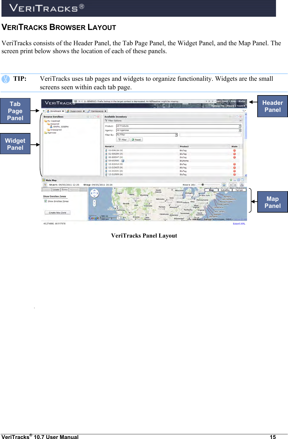  VeriTracks® 10.7 User Manual  15 VERITRACKS BROWSER LAYOUT VeriTracks consists of the Header Panel, the Tab Page Panel, the Widget Panel, and the Map Panel. The screen print below shows the location of each of these panels.     TIP:  VeriTracks uses tab pages and widgets to organize functionality. Widgets are the small screens seen within each tab page.     VeriTracks Panel Layout Header Panel Tab Page Panel Map Panel Widget Panel 