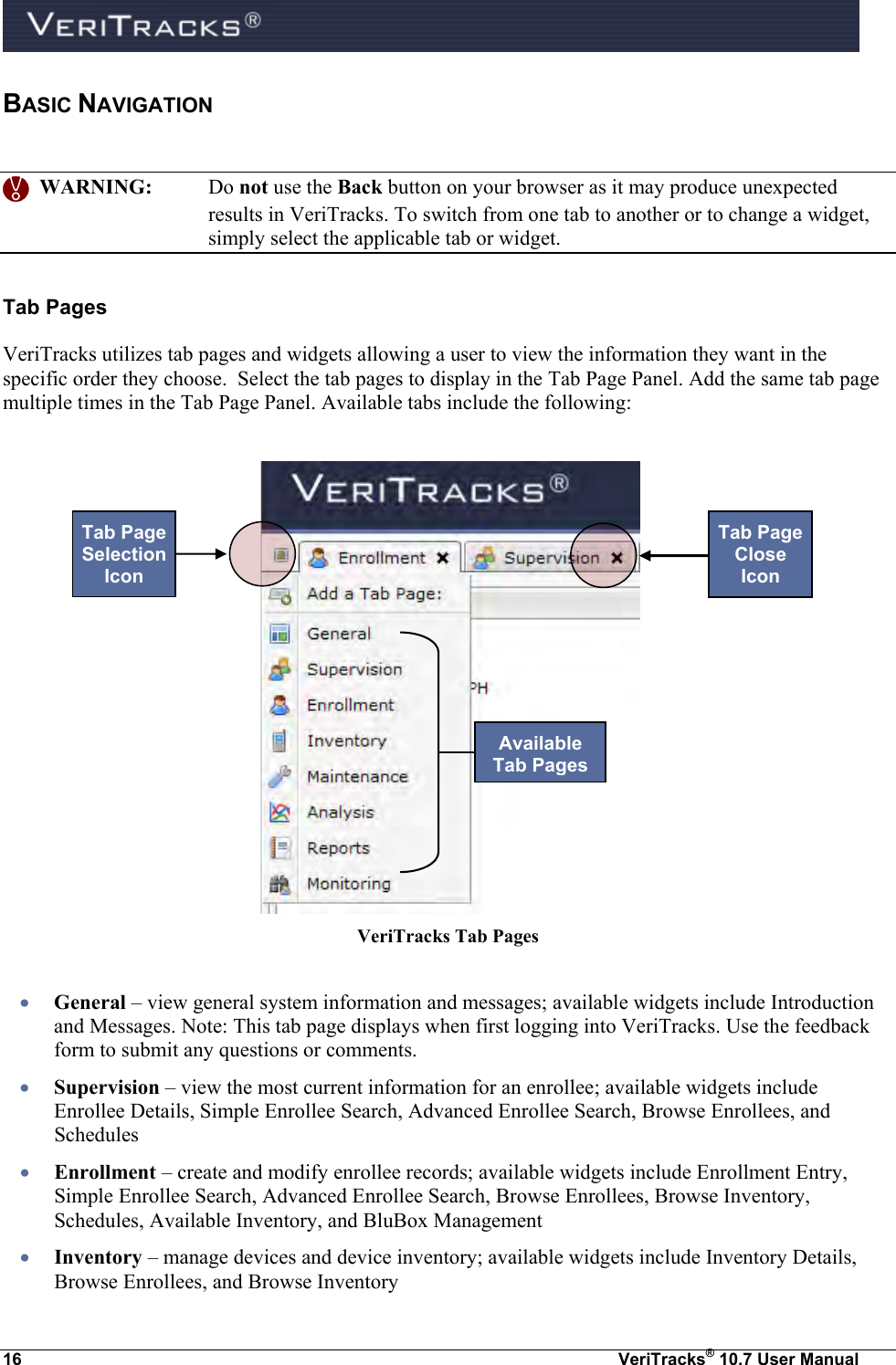  16  VeriTracks® 10.7 User Manual BASIC NAVIGATION     WARNING:  Do not use the Back button on your browser as it may produce unexpected results in VeriTracks. To switch from one tab to another or to change a widget, simply select the applicable tab or widget. Tab Pages VeriTracks utilizes tab pages and widgets allowing a user to view the information they want in the specific order they choose.  Select the tab pages to display in the Tab Page Panel. Add the same tab page multiple times in the Tab Page Panel. Available tabs include the following:   VeriTracks Tab Pages   General – view general system information and messages; available widgets include Introduction and Messages. Note: This tab page displays when first logging into VeriTracks. Use the feedback form to submit any questions or comments.  Supervision – view the most current information for an enrollee; available widgets include Enrollee Details, Simple Enrollee Search, Advanced Enrollee Search, Browse Enrollees, and Schedules  Enrollment – create and modify enrollee records; available widgets include Enrollment Entry, Simple Enrollee Search, Advanced Enrollee Search, Browse Enrollees, Browse Inventory, Schedules, Available Inventory, and BluBox Management  Inventory – manage devices and device inventory; available widgets include Inventory Details, Browse Enrollees, and Browse Inventory    Tab Page Selection Icon Available Tab Pages Tab Page Close Icon 