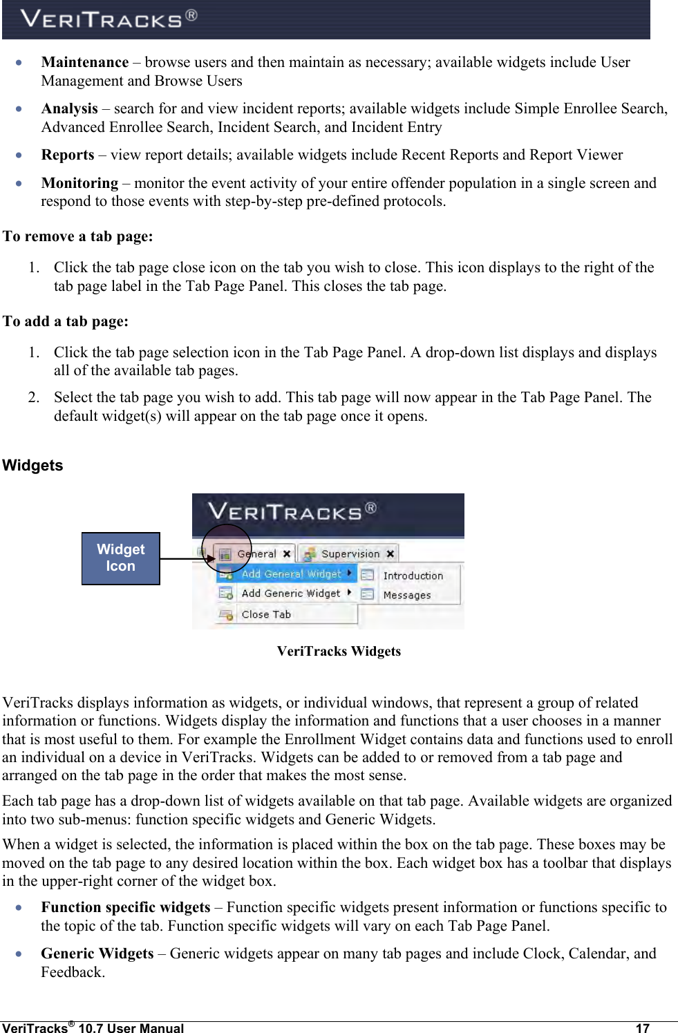  VeriTracks® 10.7 User Manual  17  Maintenance – browse users and then maintain as necessary; available widgets include User Management and Browse Users  Analysis – search for and view incident reports; available widgets include Simple Enrollee Search, Advanced Enrollee Search, Incident Search, and Incident Entry  Reports – view report details; available widgets include Recent Reports and Report Viewer  Monitoring – monitor the event activity of your entire offender population in a single screen and respond to those events with step-by-step pre-defined protocols. To remove a tab page: 1. Click the tab page close icon on the tab you wish to close. This icon displays to the right of the tab page label in the Tab Page Panel. This closes the tab page. To add a tab page: 1. Click the tab page selection icon in the Tab Page Panel. A drop-down list displays and displays all of the available tab pages. 2. Select the tab page you wish to add. This tab page will now appear in the Tab Page Panel. The default widget(s) will appear on the tab page once it opens. Widgets       VeriTracks Widgets  VeriTracks displays information as widgets, or individual windows, that represent a group of related information or functions. Widgets display the information and functions that a user chooses in a manner that is most useful to them. For example the Enrollment Widget contains data and functions used to enroll an individual on a device in VeriTracks. Widgets can be added to or removed from a tab page and arranged on the tab page in the order that makes the most sense.  Each tab page has a drop-down list of widgets available on that tab page. Available widgets are organized into two sub-menus: function specific widgets and Generic Widgets. When a widget is selected, the information is placed within the box on the tab page. These boxes may be moved on the tab page to any desired location within the box. Each widget box has a toolbar that displays in the upper-right corner of the widget box.  Function specific widgets – Function specific widgets present information or functions specific to the topic of the tab. Function specific widgets will vary on each Tab Page Panel.  Generic Widgets – Generic widgets appear on many tab pages and include Clock, Calendar, and Feedback. Widget Icon 