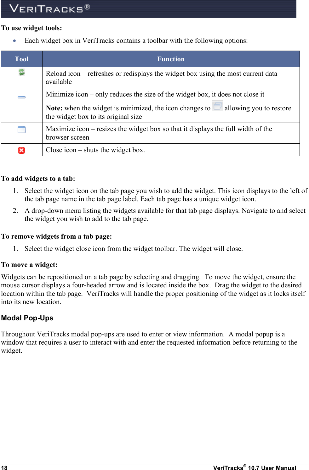  18  VeriTracks® 10.7 User Manual To use widget tools:  Each widget box in VeriTracks contains a toolbar with the following options: Tool Function  Reload icon – refreshes or redisplays the widget box using the most current data available  Minimize icon – only reduces the size of the widget box, it does not close it Note: when the widget is minimized, the icon changes to   allowing you to restore the widget box to its original size  Maximize icon – resizes the widget box so that it displays the full width of the browser screen  Close icon – shuts the widget box.  To add widgets to a tab: 1. Select the widget icon on the tab page you wish to add the widget. This icon displays to the left of the tab page name in the tab page label. Each tab page has a unique widget icon. 2. A drop-down menu listing the widgets available for that tab page displays. Navigate to and select the widget you wish to add to the tab page. To remove widgets from a tab page: 1. Select the widget close icon from the widget toolbar. The widget will close. To move a widget: Widgets can be repositioned on a tab page by selecting and dragging.  To move the widget, ensure the mouse cursor displays a four-headed arrow and is located inside the box.  Drag the widget to the desired location within the tab page.  VeriTracks will handle the proper positioning of the widget as it locks itself into its new location.  Modal Pop-Ups Throughout VeriTracks modal pop-ups are used to enter or view information.  A modal popup is a window that requires a user to interact with and enter the requested information before returning to the widget. 