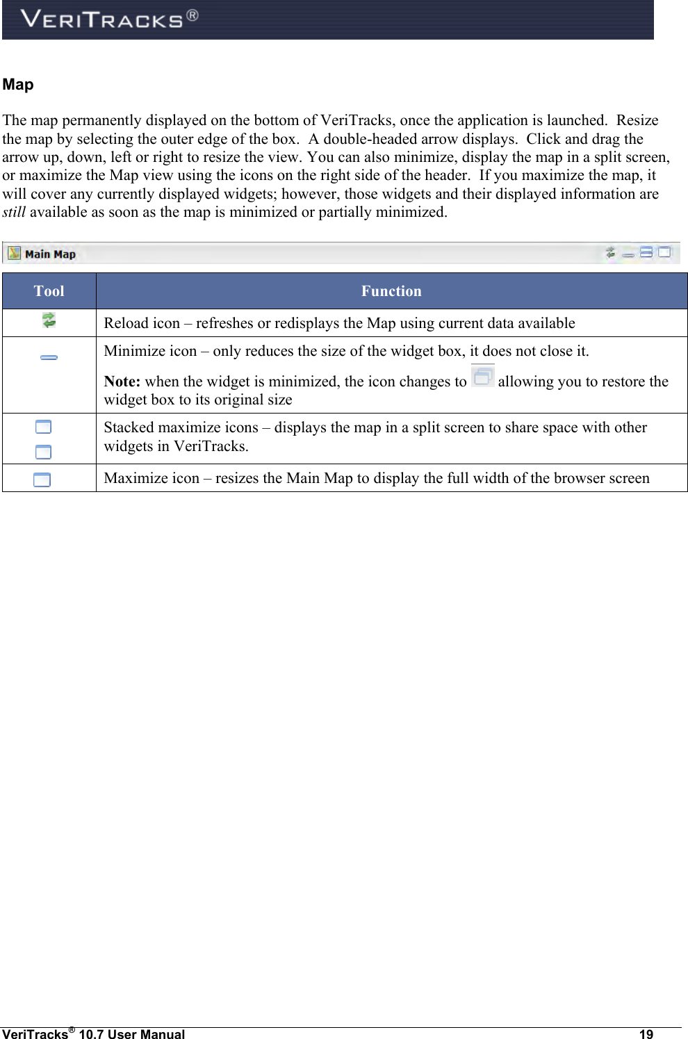  VeriTracks® 10.7 User Manual  19 Map The map permanently displayed on the bottom of VeriTracks, once the application is launched.  Resize the map by selecting the outer edge of the box.  A double-headed arrow displays.  Click and drag the arrow up, down, left or right to resize the view. You can also minimize, display the map in a split screen, or maximize the Map view using the icons on the right side of the header.  If you maximize the map, it will cover any currently displayed widgets; however, those widgets and their displayed information are still available as soon as the map is minimized or partially minimized.       Tool Function  Reload icon – refreshes or redisplays the Map using current data available  Minimize icon – only reduces the size of the widget box, it does not close it.  Note: when the widget is minimized, the icon changes to   allowing you to restore the widget box to its original size    Stacked maximize icons – displays the map in a split screen to share space with other widgets in VeriTracks.         Maximize icon – resizes the Main Map to display the full width of the browser screen 