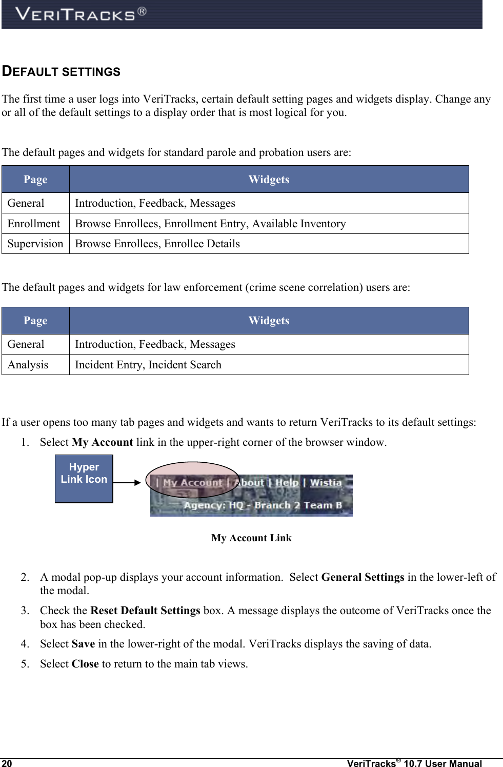  20  VeriTracks® 10.7 User Manual DEFAULT SETTINGS  The first time a user logs into VeriTracks, certain default setting pages and widgets display. Change any or all of the default settings to a display order that is most logical for you.  The default pages and widgets for standard parole and probation users are: Page Widgets General Introduction, Feedback, Messages Enrollment Browse Enrollees, Enrollment Entry, Available Inventory Supervision Browse Enrollees, Enrollee Details  The default pages and widgets for law enforcement (crime scene correlation) users are: Page Widgets General Introduction, Feedback, Messages Analysis Incident Entry, Incident Search   If a user opens too many tab pages and widgets and wants to return VeriTracks to its default settings: 1. Select My Account link in the upper-right corner of the browser window.   My Account Link  2. A modal pop-up displays your account information.  Select General Settings in the lower-left of the modal.   3. Check the Reset Default Settings box. A message displays the outcome of VeriTracks once the box has been checked. 4. Select Save in the lower-right of the modal. VeriTracks displays the saving of data. 5. Select Close to return to the main tab views.  Hyper Link Icon 