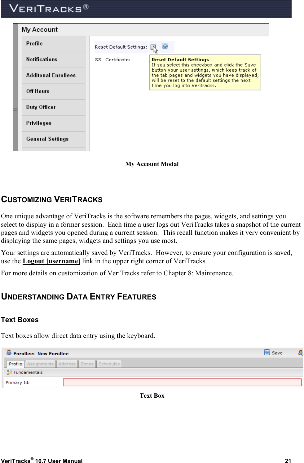  VeriTracks® 10.7 User Manual  21  My Account Modal  CUSTOMIZING VERITRACKS One unique advantage of VeriTracks is the software remembers the pages, widgets, and settings you select to display in a former session.  Each time a user logs out VeriTracks takes a snapshot of the current pages and widgets you opened during a current session.  This recall function makes it very convenient by displaying the same pages, widgets and settings you use most. Your settings are automatically saved by VeriTracks.  However, to ensure your configuration is saved, use the Logout [username] link in the upper right corner of VeriTracks.  For more details on customization of VeriTracks refer to Chapter 8: Maintenance. UNDERSTANDING DATA ENTRY FEATURES Text Boxes Text boxes allow direct data entry using the keyboard.  Text Box 