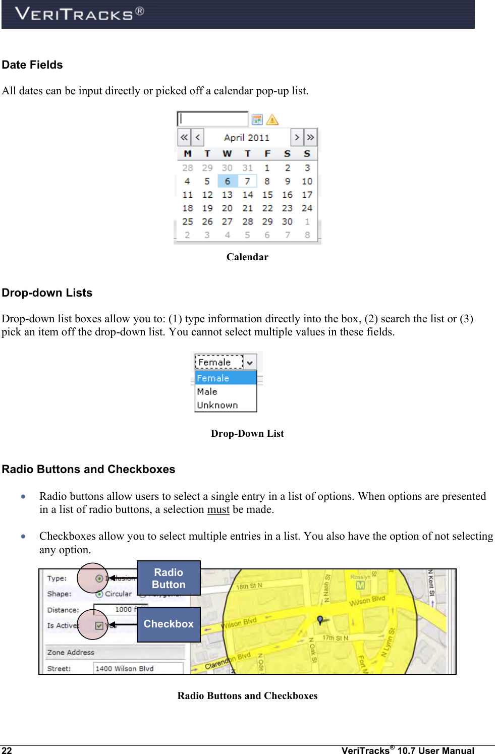  22  VeriTracks® 10.7 User Manual Date Fields All dates can be input directly or picked off a calendar pop-up list.  Calendar Drop-down Lists Drop-down list boxes allow you to: (1) type information directly into the box, (2) search the list or (3) pick an item off the drop-down list. You cannot select multiple values in these fields.  Drop-Down List Radio Buttons and Checkboxes  Radio buttons allow users to select a single entry in a list of options. When options are presented in a list of radio buttons, a selection must be made.  Checkboxes allow you to select multiple entries in a list. You also have the option of not selecting any option.  Radio Buttons and Checkboxes Radio Button Checkbox 