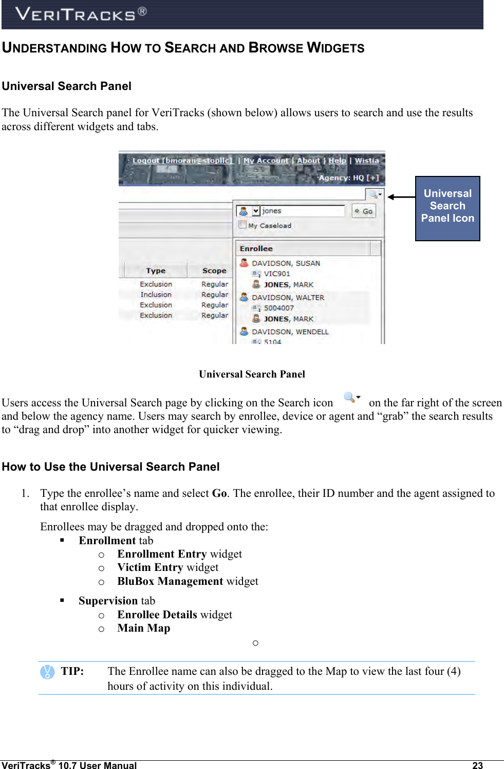  VeriTracks® 10.7 User Manual  23 UNDERSTANDING HOW TO SEARCH AND BROWSE WIDGETS Universal Search Panel The Universal Search panel for VeriTracks (shown below) allows users to search and use the results across different widgets and tabs.             Universal Search Panel Users access the Universal Search page by clicking on the Search icon   on the far right of the screen and below the agency name. Users may search by enrollee, device or agent and “grab” the search results to “drag and drop” into another widget for quicker viewing. How to Use the Universal Search Panel 1. Type the enrollee’s name and select Go. The enrollee, their ID number and the agent assigned to that enrollee display. Enrollees may be dragged and dropped onto the:  Enrollment tab o Enrollment Entry widget o Victim Entry widget o BluBox Management widget  Supervision tab o Enrollee Details widget o Main Map  o     TIP:  The Enrollee name can also be dragged to the Map to view the last four (4) hours of activity on this individual.  Universal Search Panel Icon 