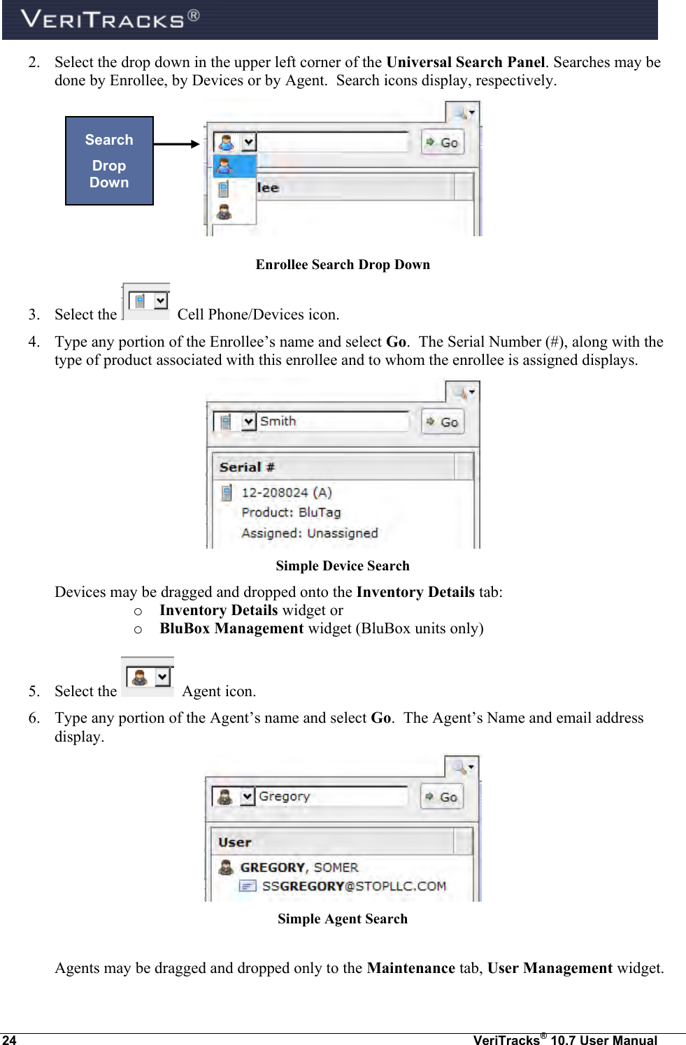  24  VeriTracks® 10.7 User Manual 2. Select the drop down in the upper left corner of the Universal Search Panel. Searches may be done by Enrollee, by Devices or by Agent.  Search icons display, respectively.  Enrollee Search Drop Down 3. Select the    Cell Phone/Devices icon. 4. Type any portion of the Enrollee’s name and select Go.  The Serial Number (#), along with the type of product associated with this enrollee and to whom the enrollee is assigned displays.  Simple Device Search Devices may be dragged and dropped onto the Inventory Details tab: o Inventory Details widget or o BluBox Management widget (BluBox units only)  5. Select the    Agent icon. 6. Type any portion of the Agent’s name and select Go.  The Agent’s Name and email address display.  Simple Agent Search  Agents may be dragged and dropped only to the Maintenance tab, User Management widget. Search Drop Down 