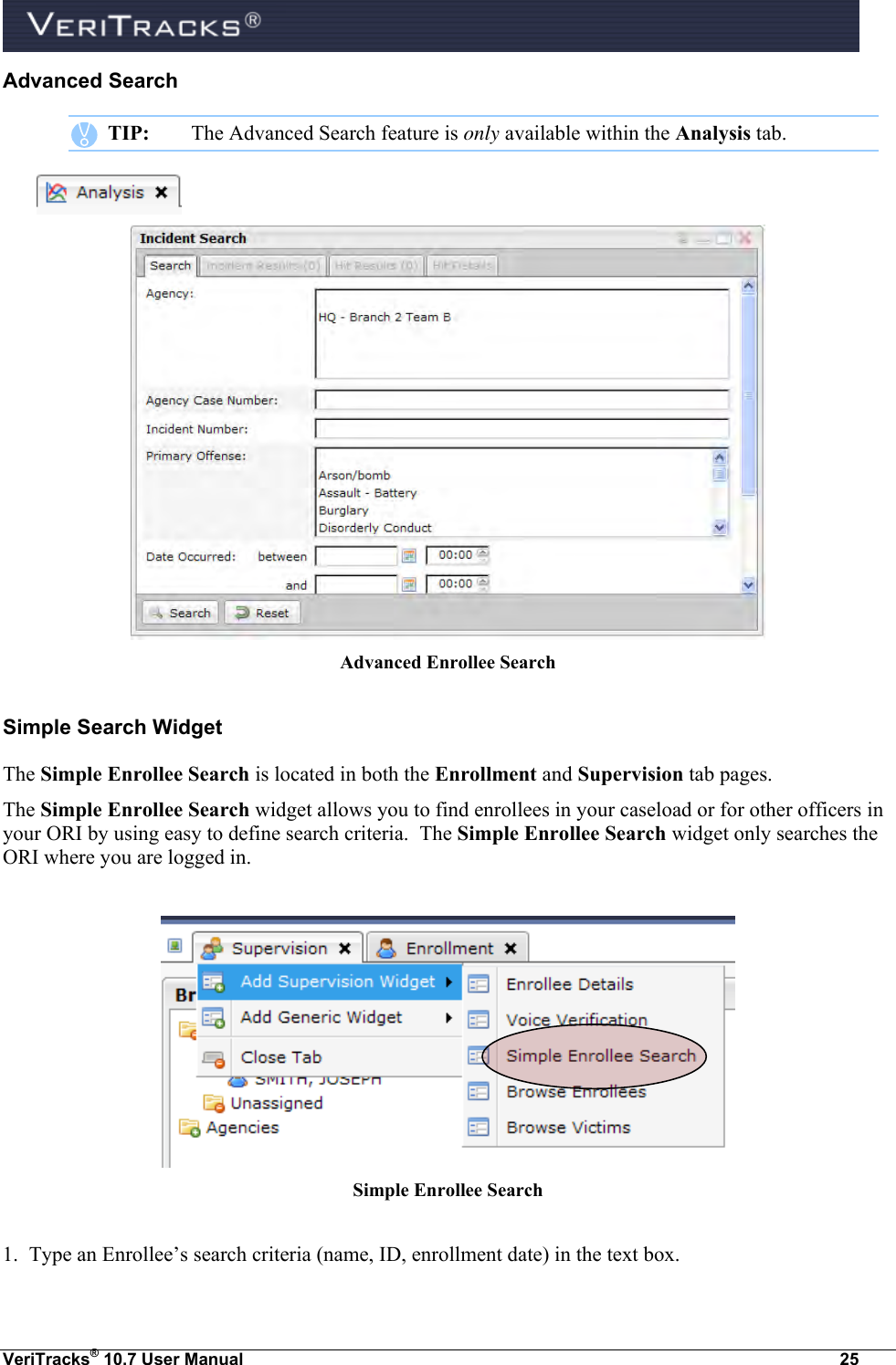  VeriTracks® 10.7 User Manual  25 Advanced Search    TIP:  The Advanced Search feature is only available within the Analysis tab.    Advanced Enrollee Search Simple Search Widget The Simple Enrollee Search is located in both the Enrollment and Supervision tab pages.  The Simple Enrollee Search widget allows you to find enrollees in your caseload or for other officers in your ORI by using easy to define search criteria.  The Simple Enrollee Search widget only searches the ORI where you are logged in.   Simple Enrollee Search  1.  Type an Enrollee’s search criteria (name, ID, enrollment date) in the text box. 