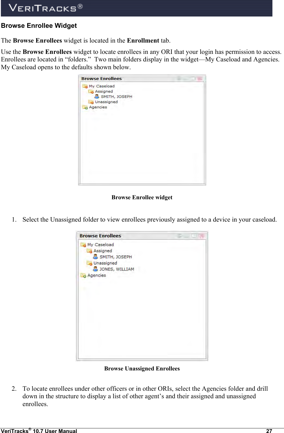  VeriTracks® 10.7 User Manual  27 Browse Enrollee Widget The Browse Enrollees widget is located in the Enrollment tab.  Use the Browse Enrollees widget to locate enrollees in any ORI that your login has permission to access.  Enrollees are located in “folders.”  Two main folders display in the widget—My Caseload and Agencies.  My Caseload opens to the defaults shown below.    Browse Enrollee widget  1. Select the Unassigned folder to view enrollees previously assigned to a device in your caseload.  Browse Unassigned Enrollees  2. To locate enrollees under other officers or in other ORIs, select the Agencies folder and drill down in the structure to display a list of other agent’s and their assigned and unassigned enrollees. 