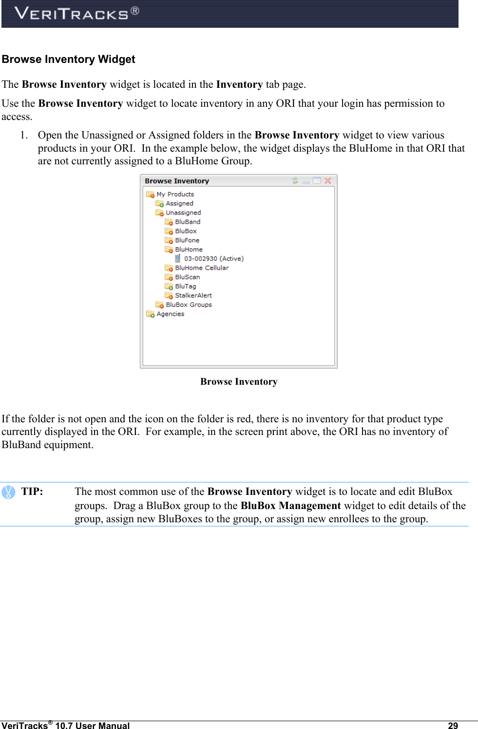  VeriTracks® 10.7 User Manual  29 Browse Inventory Widget The Browse Inventory widget is located in the Inventory tab page.  Use the Browse Inventory widget to locate inventory in any ORI that your login has permission to access.   1. Open the Unassigned or Assigned folders in the Browse Inventory widget to view various products in your ORI.  In the example below, the widget displays the BluHome in that ORI that are not currently assigned to a BluHome Group.    Browse Inventory   If the folder is not open and the icon on the folder is red, there is no inventory for that product type currently displayed in the ORI.  For example, in the screen print above, the ORI has no inventory of BluBand equipment.     TIP:  The most common use of the Browse Inventory widget is to locate and edit BluBox groups.  Drag a BluBox group to the BluBox Management widget to edit details of the group, assign new BluBoxes to the group, or assign new enrollees to the group. 