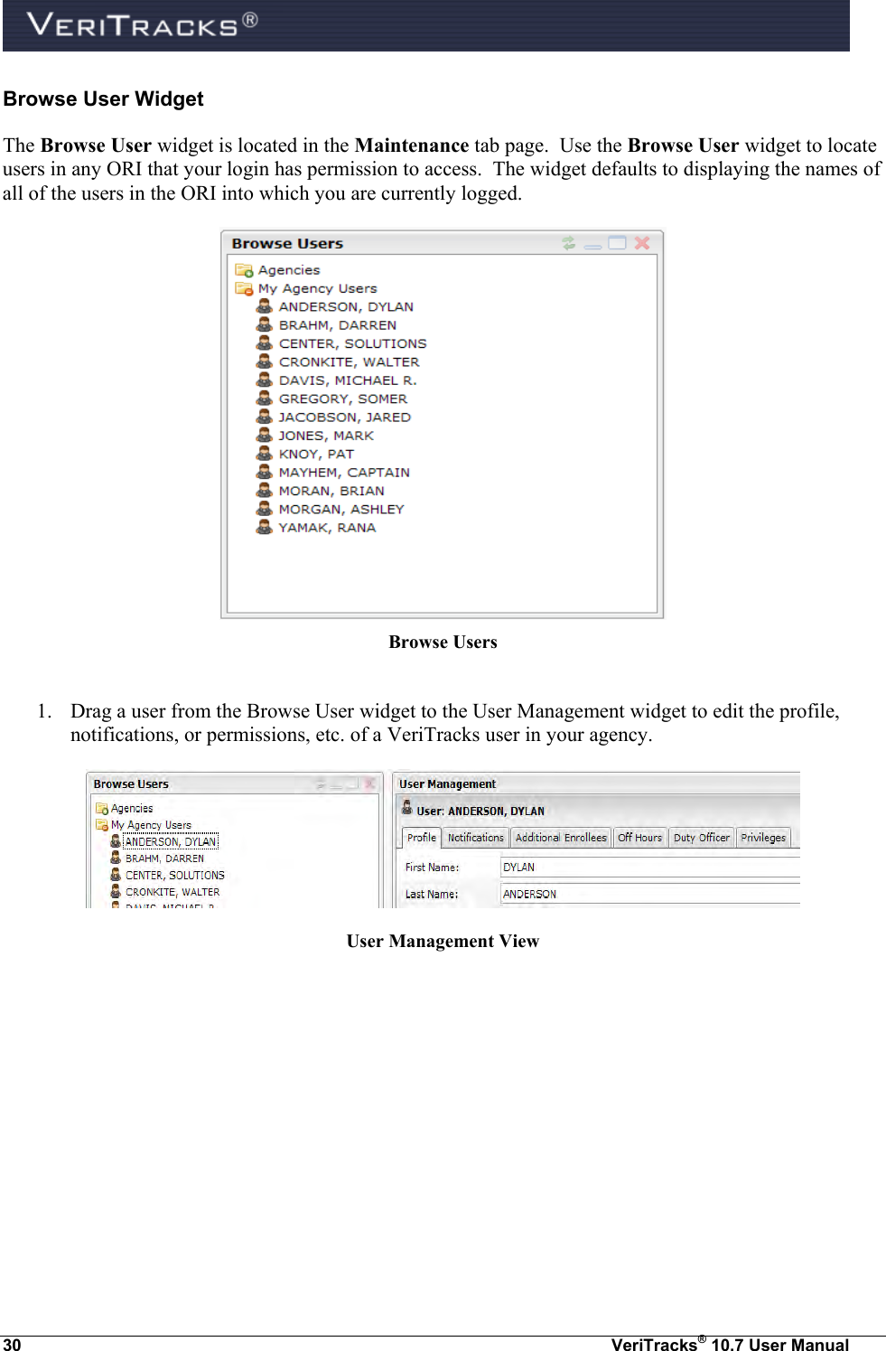  30  VeriTracks® 10.7 User Manual Browse User Widget The Browse User widget is located in the Maintenance tab page.  Use the Browse User widget to locate users in any ORI that your login has permission to access.  The widget defaults to displaying the names of all of the users in the ORI into which you are currently logged.  Browse Users  1. Drag a user from the Browse User widget to the User Management widget to edit the profile, notifications, or permissions, etc. of a VeriTracks user in your agency.  User Management View  