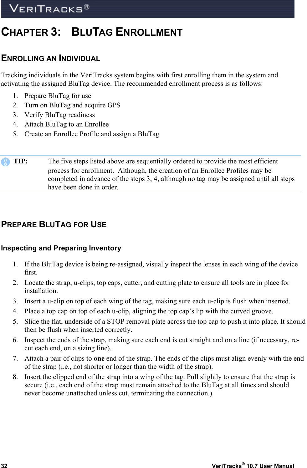  32  VeriTracks® 10.7 User Manual CHAPTER 3:  BLUTAG ENROLLMENT  ENROLLING AN INDIVIDUAL Tracking individuals in the VeriTracks system begins with first enrolling them in the system and activating the assigned BluTag device. The recommended enrollment process is as follows: 1. Prepare BluTag for use 2. Turn on BluTag and acquire GPS 3. Verify BluTag readiness 4. Attach BluTag to an Enrollee 5. Create an Enrollee Profile and assign a BluTag     TIP:  The five steps listed above are sequentially ordered to provide the most efficient process for enrollment.  Although, the creation of an Enrollee Profiles may be completed in advance of the steps 3, 4, although no tag may be assigned until all steps have been done in order.  PREPARE BLUTAG FOR USE  Inspecting and Preparing Inventory 1. If the BluTag device is being re-assigned, visually inspect the lenses in each wing of the device first. 2. Locate the strap, u-clips, top caps, cutter, and cutting plate to ensure all tools are in place for installation. 3. Insert a u-clip on top of each wing of the tag, making sure each u-clip is flush when inserted. 4. Place a top cap on top of each u-clip, aligning the top cap’s lip with the curved groove. 5. Slide the flat, underside of a STOP removal plate across the top cap to push it into place. It should then be flush when inserted correctly. 6. Inspect the ends of the strap, making sure each end is cut straight and on a line (if necessary, re-cut each end, on a sizing line). 7. Attach a pair of clips to one end of the strap. The ends of the clips must align evenly with the end of the strap (i.e., not shorter or longer than the width of the strap). 8. Insert the clipped end of the strap into a wing of the tag. Pull slightly to ensure that the strap is secure (i.e., each end of the strap must remain attached to the BluTag at all times and should never become unattached unless cut, terminating the connection.) 