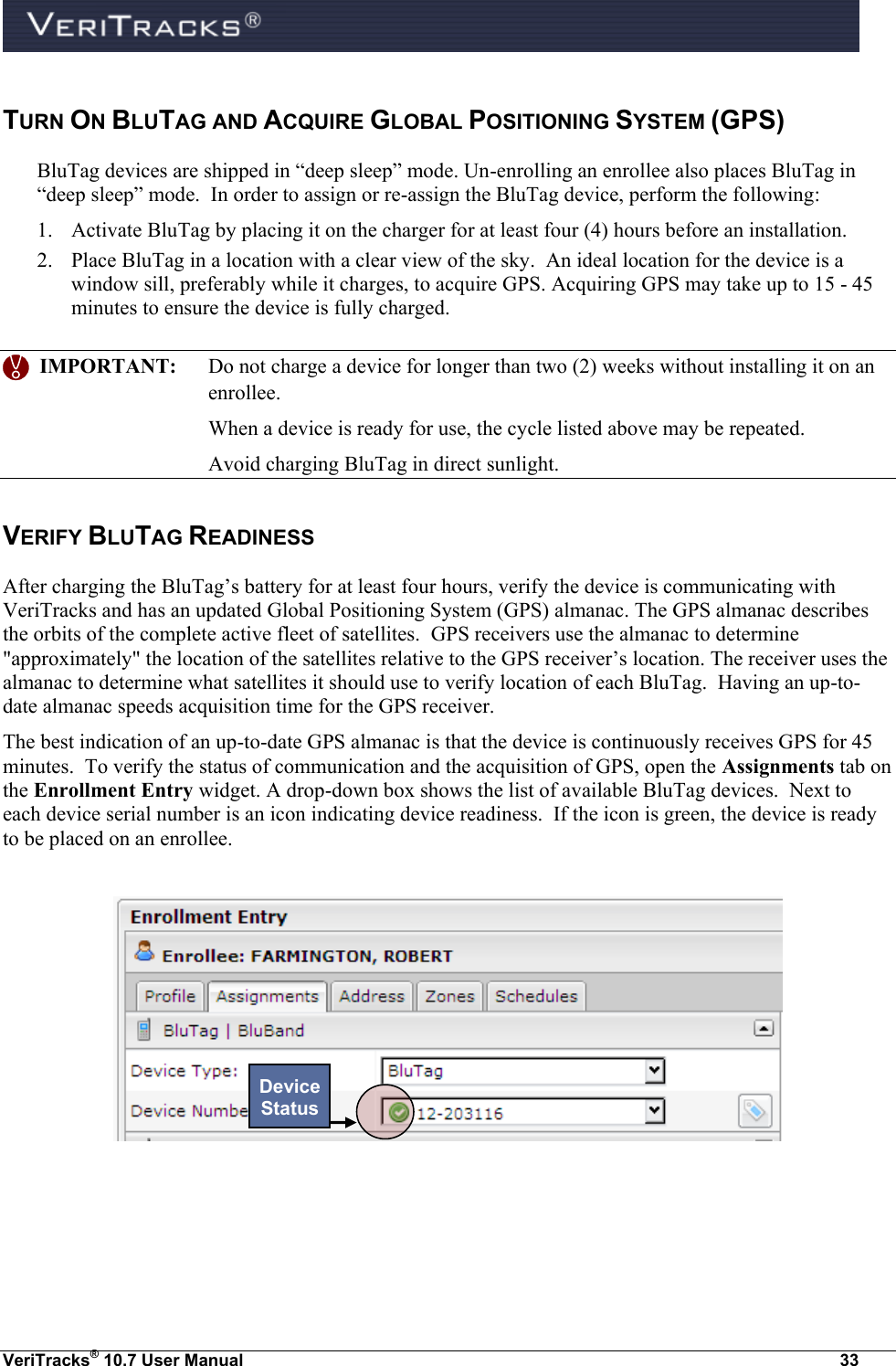  VeriTracks® 10.7 User Manual  33 TURN ON BLUTAG AND ACQUIRE GLOBAL POSITIONING SYSTEM (GPS) BluTag devices are shipped in “deep sleep” mode. Un-enrolling an enrollee also places BluTag in “deep sleep” mode.  In order to assign or re-assign the BluTag device, perform the following:  1. Activate BluTag by placing it on the charger for at least four (4) hours before an installation. 2. Place BluTag in a location with a clear view of the sky.  An ideal location for the device is a window sill, preferably while it charges, to acquire GPS. Acquiring GPS may take up to 15 - 45 minutes to ensure the device is fully charged.      IMPORTANT:  Do not charge a device for longer than two (2) weeks without installing it on an enrollee.  When a device is ready for use, the cycle listed above may be repeated.   Avoid charging BluTag in direct sunlight.   VERIFY BLUTAG READINESS   After charging the BluTag’s battery for at least four hours, verify the device is communicating with VeriTracks and has an updated Global Positioning System (GPS) almanac. The GPS almanac describes the orbits of the complete active fleet of satellites.  GPS receivers use the almanac to determine &quot;approximately&quot; the location of the satellites relative to the GPS receiver’s location. The receiver uses the almanac to determine what satellites it should use to verify location of each BluTag.  Having an up-to-date almanac speeds acquisition time for the GPS receiver.   The best indication of an up-to-date GPS almanac is that the device is continuously receives GPS for 45 minutes.  To verify the status of communication and the acquisition of GPS, open the Assignments tab on the Enrollment Entry widget. A drop-down box shows the list of available BluTag devices.  Next to each device serial number is an icon indicating device readiness.  If the icon is green, the device is ready to be placed on an enrollee.      Device Status 