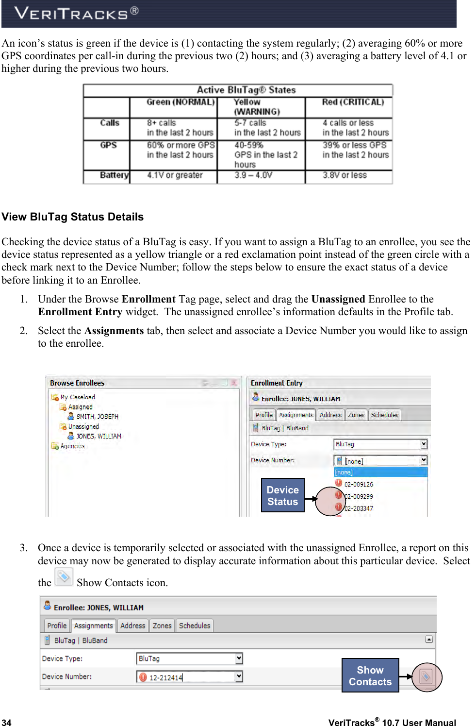  34  VeriTracks® 10.7 User Manual An icon’s status is green if the device is (1) contacting the system regularly; (2) averaging 60% or more GPS coordinates per call-in during the previous two (2) hours; and (3) averaging a battery level of 4.1 or higher during the previous two hours.  View BluTag Status Details Checking the device status of a BluTag is easy. If you want to assign a BluTag to an enrollee, you see the device status represented as a yellow triangle or a red exclamation point instead of the green circle with a check mark next to the Device Number; follow the steps below to ensure the exact status of a device before linking it to an Enrollee. 1. Under the Browse Enrollment Tag page, select and drag the Unassigned Enrollee to the Enrollment Entry widget.  The unassigned enrollee’s information defaults in the Profile tab. 2. Select the Assignments tab, then select and associate a Device Number you would like to assign to the enrollee.    3. Once a device is temporarily selected or associated with the unassigned Enrollee, a report on this device may now be generated to display accurate information about this particular device.  Select the   Show Contacts icon.    Device Status Show Contacts 